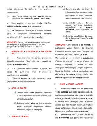 PM – MS - SGT BEKMANN – AULA 02
indica alternância de ideias que se excluem
mutuamente)
b) Não fazia coisa alguma, senão criticar.
(equivale-se a mas sim, porém, a não ser)
c) Essa pessoa só tem um senão. (significa
defeito, mácula, mancha; é substantivo)
d) Se não houver dedicação, ficarão reprovados.
(“Se” = conjunção subordinativa adverbial
condicional; “não” = advérbio de negação)
ATENÇÃO! É muito útil perceber que a expressão
será separada apenas quando introduzir uma
oração subordinada adverbial condicional.
 ACERCA DE x A CERCA DE x HÁ CERCA
DE
a) Hoje falaremos acerca dos pronomes.
(locução prepositiva – “dos” = de + os –, equivale-se
a sobre, a respeito de)
b) Os primeiros colonizadores surgiram há
cerca de quinhentos anos. (refere-se a
acontecimento passado)
c) Estamos a cerca de quatro meses da prova.
(equivale-se a aproximadamente)
 AFIM x A FIM DE
a) Temos ideias afins. (adjetivo, refere-se
a um substantivo, varia em número para
com ele concordar)
b) Estudou muito, a fim de tirar o primeiro
lugar. (locução prepositiva, denota
finalidade, objetivo, intenção)
 DEMAIS x DE MAIS
a) Estudei demais. (advérbio de
intensidade, liga-se a um verbo,
equivale-se a muito, bastante,
demasiadamente, em excesso)
b) Eu estudo muito; os demais,
pouco. (pronome indefinido,
equivale-se a outros,
restantes, vem precedido de
artigo)
c) Surgiram candidatos de mais.
(locução que se contrapõe a de
menos)
ATENÇÃO! Com relação a de menos, a
professora Maria Tereza de Queiroz
Piacentini ensina que nem sempre tal
expressão tem como oposto de mais.
De menos pode se referir a substantivo
("gente de menos") e verbo ("saber de
menos"), segundo a autora do livro
Português para redação (edição esgotada).
Moral da história: junto a substantivo, use
de mais e de menos; junto a verbo, use
demais e pode usar de menos também.
 ONDE x DONDE x AONDE
a) Onde você está? (usa-se onde com
verbo estático que pede a preposição em,
na língua portuguesa não existe a suposta
contração nonde, indicada por em + onde;
é errada sua utilização para substituir
nomes que não indicam lugar: Na reunião
onde estávamos, houve muita discussão.
Nesse caso, prefira a locução em que.)
b) Donde você vem? (usa-se com verbo
de movimento que peça, em razão sua
 