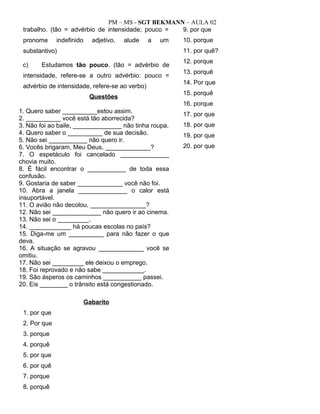 PM – MS - SGT BEKMANN – AULA 02
trabalho. (tão = advérbio de intensidade; pouco =
pronome indefinido adjetivo, alude a um
substantivo)
c) Estudamos tão pouco. (tão = advérbio de
intensidade, refere-se a outro advérbio: pouco =
advérbio de intensidade, refere-se ao verbo)
Questões
1. Quero saber __________estou assim.
2. __________ você está tão aborrecida?
3. Não foi ao baile, ______________ não tinha roupa.
4. Quero saber o __________ de sua decisão.
5. Não sei ___________ não quero ir.
6. Vocês brigaram, Meu Deus, _____________?
7. O espetáculo foi cancelado ______________
chovia muito.
8. É fácil encontrar o ___________ de toda essa
confusão.
9. Gostaria de saber _____________ você não foi.
10. Abra a janela ______________ o calor está
insuportável.
11. O avião não decolou, ________________?
12. Não sei ______________ não quero ir ao cinema.
13. Não sei o _________.
14. ____________ há poucas escolas no país?
15. Diga-me um __________ para não fazer o que
deva.
16. A situação se agravou _____________ você se
omitiu.
17. Não sei _________ ele deixou o emprego.
18. Foi reprovado e não sabe ____________.
19. São ásperos os caminhos ___________ passei.
20. Eis ________ o trânsito está congestionado.
Gabarito
1. por que
2. Por que
3. porque
4. porquê
5. por que
6. por quê
7. porque
8. porquê
9. por que
10. porque
11. por quê?
12. porque
13. porquê
14. Por que
15. porquê
16. porque
17. por que
18. por que
19. por que
20. por que
 