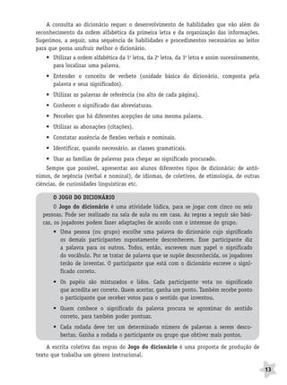 BRAS_MP_PORT_5_MERC.qxd:Layout 1   8/11/08   7:28 PM   Page 13




                  A consulta ao dicionário requer o desenvolvimento de habilidades que vão além do
              reconhecimento da ordem alfabética da primeira letra e da organização das informações.
              Sugerimos, a seguir, uma sequência de habilidades e procedimentos necessários ao leitor
              para que possa usufruir melhor o dicionário.
                  • Utilizar a ordem alfabética da 1a letra, da 2a letra, da 3a letra e assim sucessivamente,
                    para localizar uma palavra.
                  • Entender o conceito de verbete (unidade básica do dicionário, composta pela
                    palavra e seus significados).
                  • Utilizar as palavras de referência (no alto de cada página).
                  • Conhecer o significado das abreviaturas.
                  • Perceber que há diferentes acepções de uma mesma palavra.
                  • Utilizar as abonações (citações).
                  • Constatar ausência de flexões verbais e nominais.
                  • Identificar, quando necessário, as classes gramaticais.
                  • Usar as famílias de palavras para chegar ao significado procurado.
                  Sempre que possível, apresentar aos alunos diferentes tipos de dicionário: de antô-
              nimos, de regência (verbal e nominal), de idiomas, de coletivos, de etimologia, de outras
              ciências, de curiosidades linguísticas etc.

                     O JOGO DO DICIONÁRIO
                      O Jogo do dicionário é uma atividade lúdica, para se jogar com cinco ou seis
                 pessoas. Pode ser realizado na sala de aula ou em casa. As regras a seguir são bási-
                 cas, os jogadores podem fazer adaptações de acordo com o interesse do grupo.
                     • Uma pessoa (ou grupo) escolhe uma palavra do dicionário cujo significado
                       os demais participantes supostamente desconhecem. Esse participante diz
                       a palavra para os outros. Todos, então, escrevem num papel o significado
                       do vocábulo. Por se tratar de palavra que se supõe desconhecida, os jogadores
                       terão de inventar. O participante que está com o dicionário escreve o signi-
                       ficado correto.
                     • Os papéis são misturados e lidos. Cada participante vota no significado
                       que acredita ser correto. Quem acertar, ganha um ponto. Também recebe ponto
                       o participante que receber votos para o sentido que inventou.
                     • Quem conhece o significado da palavra procura se aproximar do sentido
                       correto, para também poder pontuar.
                     • Cada rodada deve ter um determinado número de palavras a serem desco-
                       bertas. Ganha a rodada o participante ou grupo que obtiver mais pontos.

                  A escrita coletiva das regras do Jogo do dicionário é uma proposta de produção de
              texto que trabalha um gênero instrucional.

                                                                                                                13
 