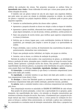 BRAS_MP_PORT_5_MERC.qxd:Layout 1   8/11/08   7:28 PM   Page 16




           público) das produções dos alunos. Tais propostas recuperam as análises feitas no
           Aprendendo com o texto e foram elaboradas de modo que o aluno possa passar por dife-
           rentes situações de escrita.
               O trabalho com um gênero textual em sala de aula requer uma sequência didática,
           que pode variar um pouco em relação às atividades propostas na coleção. Ao escolher
           um gênero e organizar sua própria sequência didática, o professor pode se pautar pelas
           seguintes sugestões.
               • Levantar os conhecimentos prévios dos alunos sobre o gênero.
               • Apresentar a proposta situando os alunos em relação a todas as etapas do trabalho.
               • Apresentar o gênero escolhido, oferecendo bons modelos e colocando à disposição do
                 grupo alguns exemplares, no caso de jornais, revistas, periódicos, cartões-postais etc.
               • Fazer uma proposta de escrita inicial, para verificar quais aspectos composicionais
                 os alunos já dominam.
               • Solicitar que os alunos tragam para a aula contribuições (revistas de história em
                 quadrinhos, por exemplo) para ampliar o acervo do grupo e as oportunidades de
                 análise.
               • Propor atividades, orais e escritas, de levantamento das características do gênero e,
                 posteriormente, sistematizar esse conhecimento.
               • Propor uma produção escrita: individual, em duplas, em grupos ou coletiva.
               • Levantar, com os alunos, os critérios de avaliação da produção.
                Partindo da análise do texto-modelo e das características do gênero, as atividades de
           leitura e produção de textos, planejadas para o trabalho escolar ao longo do ensino funda-
           mental, devem aprimorar a produção escrita dos alunos. Para permitir a apropriação das
           especificidades dos diversos gêneros, as propostas estão distribuídas em quatro categorias,
           como propõe Maria José Nóbrega: transcrição, reprodução, decalque e autoria.
                Na transcrição, o conteúdo temático (o que dizer) e a estrutura composicional (como
           dizer) estão dados pelo modelo.
                Na reprodução, o conteúdo temático (o que dizer) está dado pelo modelo e a estru-
           tura composicional (como dizer) é livre.
                No decalque, o aluno tem liberdade quanto ao conteúdo temático, mas deve ater-se
           à estrutura composicional dada pelo modelo (imitação, preencher lacunas, parodiar).
                Na autoria, tanto o conteúdo temático como a estrutura composicional são escolhidos
           pelo aluno.
                Essa categorização encontra-se assinalada no QUADRO DE CONTEÚDOS de cada volume.
                Num projeto de autoria planejada, o aluno tem a oportunidade de se apropriar, grada-
           tivamente, das especificidades dos textos e de entender as situações comunicativas que
           envolvem as diversas situações de escrita. Para tanto, é fundamental que a proposta de pro-
           dução textual seja clara e contextualizada, isto é, o aluno precisa ter condições de recu-
           perar as leituras e análises feitas anteriormente, ser motivado a aplicar seus conhecimen-
           tos, associando-os a contextos reais de interação comunicativa. Além disso, a proposta traz

     16
 