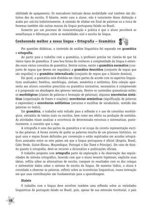 BRAS_MP_PORT_5_MERC.qxd:Layout 1   8/11/08   7:28 PM   Page 18




           sibilidade de apagamento. Os marcadores textuais dessa modalidade oral também são dis-
           tintos dos da escrita. O falante, neste caso o aluno, não é consciente dessa distinção e
           acaba por usá-los indistintamente. A omissão de sílabas em final de palavras ou a troca de
           fonemas também são outras marcas da língua portuguesa falada no Brasil.
                Somente por um processo de conscientização e prática é que o aluno perceberá as
           semelhanças e diferenças entre as modalidades oral e escrita da língua.

           Conhecendo melhor a nossa língua • Ortografia – Gramática
                Por questões didáticas, o conteúdo de análise linguística foi separado em gramática
           e ortografia.
                Ao partir para o trabalho com a gramática, o professor precisa ter clareza de que há
           vários tipos de gramática. E uma boa forma de conhecer a complexidade da língua é enten-
           der esses vários conceitos de gramática. Dentre outras, existe a gramática normativa (con-
           junto de regras que devem ser seguidas); a gramática descritiva (conjunto de regras que
           são seguidas) e a gramática internalizada (conjunto de regras que o falante domina).
                Em geral, a gramática está dividida em cinco partes de acordo com os aspectos linguís-
           ticos analisados: fonética, morfologia, sintaxe, semântica e estilística. Esta coleção apre-
           senta aos alunos conceitos prescritos na gramática normativa, necessários à compreensão
           e à progressão na abordagem dos gêneros textuais. Dentre os conteúdos gramaticais estão:
           os morfológicos (classes de palavras e formação de palavras); algumas ocorrências sintá-
           ticas (organização de frases e orações); ocorrências semânticas (significação de palavras
           e expressões) e ocorrências estilísticas (recursos e escolhas de vocabulário, sentido das
           palavras no texto).
                Em gramática, o trabalho está voltado para a reflexão e o uso de conceitos morfoló-
           gicos, extraídos de textos orais ou escritos, bem como seu efeito na produção de sentidos.
           As atividades visam analisar a ocorrência de determinada estrutura e sistematizar, poste-
           riormente, o conceito que a rege.
                A ortografia é uma das partes da gramática e se ocupa da correta representação escri-
           ta das palavras. A forma correta de grafar as palavras resulta de um processo histórico, no
           qual usos e regras foram definidos por convenção e estão registrados em acordos ortográ-
           ficos assinados entre os sete países em que a língua portuguesa é oficial (Angola, Brasil,
           Cabo Verde, Guiné-Bissau, Moçambique, Portugal e São Tomé e Príncipe). Em caso de dúvi-
           da quanto à ortografia, deve-se recorrer a dicionários e publicações oficiais.
                O trabalho proposto com ortografia parte da exploração e da observação das regula-
           ridades do sistema ortográfico, fazendo com que o aluno levante hipóteses, explicite suas
           ideias, reflita sobre as alternativas de escrita, compare os resultados com os dos colegas
           e sistematize dados sobre o sistema de escrita da língua. De maneira lúdica, o aluno é
           convidado a observar as palavras, refletir sobre as ocorrências linguísticas, numa interação
           em que suas contribuições são fundamentais para a aprendizagem.

               Dialeto
               O trabalho com a língua deve envolver também uma reflexão sobre as variedades
           linguísticas do português falado no Brasil, pois, apesar de sua extensão territorial, o país


     18
 