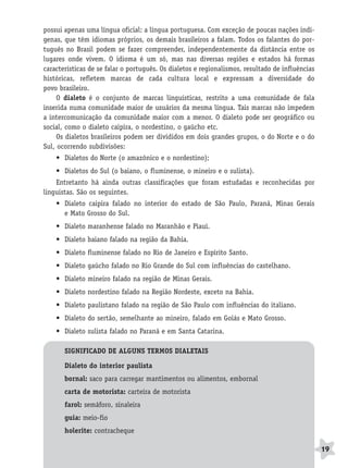 BRAS_MP_PORT_5_MERC.qxd:Layout 1   8/11/08   7:28 PM   Page 19




              possui apenas uma língua oficial: a língua portuguesa. Com exceção de poucas nações indí-
              genas, que têm idiomas próprios, os demais brasileiros a falam. Todos os falantes do por-
              tuguês no Brasil podem se fazer compreender, independentemente da distância entre os
              lugares onde vivem. O idioma é um só, mas nas diversas regiões e estados há formas
              características de se falar o português. Os dialetos e regionalismos, resultado de influências
              históricas, refletem marcas de cada cultura local e expressam a diversidade do
              povo brasileiro.
                   O dialeto é o conjunto de marcas linguísticas, restrito a uma comunidade de fala
              inserida numa comunidade maior de usuários da mesma língua. Tais marcas não impedem
              a intercomunicação da comunidade maior com a menor. O dialeto pode ser geográfico ou
              social, como o dialeto caipira, o nordestino, o gaúcho etc.
                   Os dialetos brasileiros podem ser divididos em dois grandes grupos, o do Norte e o do
              Sul, ocorrendo subdivisões:
                  • Dialetos do Norte (o amazônico e o nordestino);
                  • Dialetos do Sul (o baiano, o fluminense, o mineiro e o sulista).
                  Entretanto há ainda outras classificações que foram estudadas e reconhecidas por
              linguistas. São os seguintes.
                  • Dialeto caipira falado no interior do estado de São Paulo, Paraná, Minas Gerais
                    e Mato Grosso do Sul.
                  • Dialeto maranhense falado no Maranhão e Piauí.
                  • Dialeto baiano falado na região da Bahia.
                  • Dialeto fluminense falado no Rio de Janeiro e Espírito Santo.
                  • Dialeto gaúcho falado no Rio Grande do Sul com influências do castelhano.
                  • Dialeto mineiro falado na região de Minas Gerais.
                  • Dialeto nordestino falado na Região Nordeste, exceto na Bahia.
                  • Dialeto paulistano falado na região de São Paulo com influências do italiano.
                  • Dialeto do sertão, semelhante ao mineiro, falado em Goiás e Mato Grosso.
                  • Dialeto sulista falado no Paraná e em Santa Catarina.

                     SIGNIFICADO DE ALGUNS TERMOS DIALETAIS

                     Dialeto do interior paulista
                     bornal: saco para carregar mantimentos ou alimentos, embornal
                     carta de motorista: carteira de motorista
                     farol: semáforo, sinaleira
                     guia: meio-fio
                     holerite: contracheque

                                                                                                               19
 