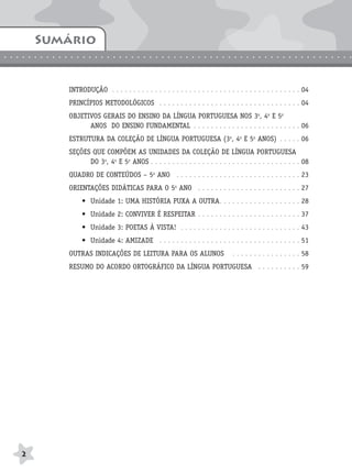 BRAS_MP_PORT_5_MERC.qxd:Layout 1   8/11/08    7:28 PM    Page 2




            Sumário
.............................................................


                       INTRODUÇÃO . . . . . . . . . . . . . . . . . . . . . . . . . . . . . . . . . . . . . . . . . . . . 04
                       PRINCÍPIOS METODOLÓGICOS . . . . . . . . . . . . . . . . . . . . . . . . . . . . . . . . . 04
                       OBJETIVOS GERAIS DO ENSINO DA LÍNGUA PORTUGUESA NOS 3o, 4o E 5o
                             ANOS DO ENSINO FUNDAMENTAL . . . . . . . . . . . . . . . . . . . . . . . . . 06
                       ESTRUTURA DA COLEÇÃO DE LÍNGUA PORTUGUESA (3o, 4o E 5o ANOS) . . . . . 06
                       SEÇÕES QUE COMPÕEM AS UNIDADES DA COLEÇÃO DE LÍNGUA PORTUGUESA
                             DO 3o, 4o E 5o ANOS . . . . . . . . . . . . . . . . . . . . . . . . . . . . . . . . . . . 08
                       QUADRO DE CONTEÚDOS – 5o ANO . . . . . . . . . . . . . . . . . . . . . . . . . . . . . 23
                       ORIENTAÇÕES DIDÁTICAS PARA O 5o ANO . . . . . . . . . . . . . . . . . . . . . . . . 27
                            • Unidade 1: UMA HISTÓRIA PUXA A OUTRA. . . . . . . . . . . . . . . . . . . 28
                            • Unidade 2: CONVIVER É RESPEITAR . . . . . . . . . . . . . . . . . . . . . . . . 37
                            • Unidade 3: POETAS À VISTA! . . . . . . . . . . . . . . . . . . . . . . . . . . . . 43
                            • Unidade 4: AMIZADE . . . . . . . . . . . . . . . . . . . . . . . . . . . . . . . . . 51
                       OUTRAS INDICAÇÕES DE LEITURA PARA OS ALUNOS                         . . . . . . . . . . . . . . . . 58
                       RESUMO DO ACORDO ORTOGRÁFICO DA LÍNGUA PORTUGUESA . . . . . . . . . . 59




       2
 