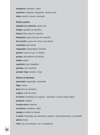 BRAS_MP_PORT_5_MERC.qxd:Layout 1   8/11/08   7:28 PM   Page 20




                  mandioca: macaxeira, aipim
                  mexerica: tangerina, bergamota, laranja-cravo
                  mina: menina, garota, namorada

                  Dialeto gaúcho
                  abobado da enchente: pessoa tola
                  abrigo: agasalho de ginástica
                  balaca: fazer pose de malandro
                  balaqueiro: quem faz pose de malandro
                  boi corneta: pessoa do contra, que destoa
                  cacetinho: pão francês
                  chapeação: lanternagem, funilaria
                  goleira: traves do gol no futebol
                  gringo: descendente de italiano
                  lomba: ladeira
                  negrinho: doce brigadeiro
                  patente: vaso sanitário
                  prender fogo: acender o fogo

                  Dialeto do Nordeste
                  aperreado: angustiado, estressado
                  bigu: carona
                  bizu: dica de vestibular
                  canjica: cural de milho
                  ixi Maria: interjeição de espanto, contraindo o termo Virgem Maria
                  jerimum: abóbora
                  laranja-cravo: mexerica
                  macaxeira: mandioca, aipim
                  mangar: zombar de alguém
                  ó xente: interjeição que demonstra espanto, descontentamento, curiosidade
                  pitoco: botão
                  vôte: vou te esconjurar, vou te amaldiçoar

     20
 