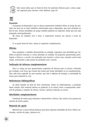 BRAS_MP_PORT_5_MERC.qxd:Layout 1   8/11/08   7:28 PM   Page 22




                     Este ícone indica que no final do livro há materiais diversos para o aluno: pági-
                     nas especiais para escrever, colar adesivos, jogo etc.




           Exposição
               A proposta da Exposição é que os alunos apresentem trabalhos feitos ao longo do ano.
           Cada um terá um ou mais trabalhos selecionados para a Exposição, que será realizada no
           fim do ano. Outras atividades em grupo também poderão ser expostas, desde que isso seja
           planejado antecipadamente.
               No início do trabalho com o livro, é importante mostrar aos alunos o ícone da
           Exposição.

               E, na parte final do livro, temos os seguintes complementos.

           Oficina
                Para completar o trabalho desenvolvido na unidade, sugerimos uma atividade que tra-
           balhe os gêneros textuais e o tema abordado na unidade. As propostas apresentadas privi-
           legiam a leitura e a escrita em produções que inserem o aluno num contexto social mais
           amplo, envolvendo-o pelo prazer da produção oral e escrita.

           Indicação de leituras complementares
               Esta é a etapa em que apresentamos sugestões de leituras para os alunos, indicadas
           por unidade, com livros que tratam dos temas que foram abordados ou os complementam.
           Para cada livro sugerido há uma resenha, que tem o objetivo de instigar a curiosidade do
           aluno para estimulá-lo a ler.

           Referências bibliográficas
                As obras listadas ao final do livro orientaram, direta ou indiretamente, a produção
           desta coleção. Este material oferece ao professor (e ao aluno) vasto e enriquecedor mate-
           rial de pesquisa a respeito de leitura, escrita e gêneros textuais na escola.

           Atividades complementares
               Coletânea de textos para estimular e desenvolver a leitura. São contos e/ou poemas de
           autores de vários países.

           Material de apoio
               Material que o aluno deverá destacar para fazer algumas atividades do livro: folhas car-
           tonadas, cartões de jogos, adesivos etc.


     22
 