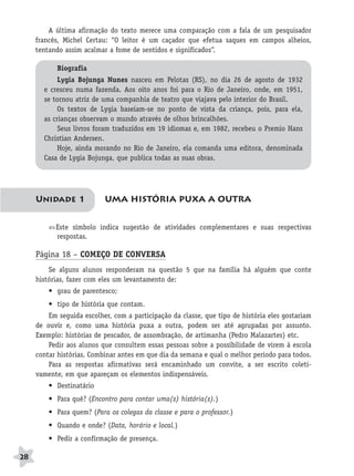 BRAS_MP_PORT_5_MERC.qxd:Layout 1   8/11/08   7:28 PM   Page 28




               A última afirmação do texto merece uma comparação com a fala de um pesquisador
           francês, Michel Certau: “O leitor é um caçador que efetua saques em campos alheios,
           tentando assim acalmar a fome de sentidos e significados”.

                  Biografia
                  Lygia Bojunga Nunes nasceu em Pelotas (RS), no dia 26 de agosto de 1932
              e cresceu numa fazenda. Aos oito anos foi para o Rio de Janeiro, onde, em 1951,
              se tornou atriz de uma companhia de teatro que viajava pelo interior do Brasil.
                  Os textos de Lygia baseiam-se no ponto de vista da criança, pois, para ela,
              as crianças observam o mundo através de olhos brincalhões.
                  Seus livros foram traduzidos em 19 idiomas e, em 1982, recebeu o Premio Hans
              Christian Andersen.
                  Hoje, ainda morando no Rio de Janeiro, ela comanda uma editora, denominada
              Casa de Lygia Bojunga, que publica todas as suas obras.




           Unidade 1                UMA HISTÓRIA PUXA A OUTRA


                  Este símbolo indica sugestão de atividades complementares e suas respectivas
                  respostas.

           Página 18 – COMEÇO DE CONVERSA
               Se alguns alunos responderam na questão 5 que na família há alguém que conte
           histórias, fazer com eles um levantamento de:
               • grau de parentesco;
               • tipo de história que contam.
               Em seguida escolher, com a participação da classe, que tipo de história eles gostariam
           de ouvir e, como uma história puxa a outra, podem ser até agrupadas por assunto.
           Exemplo: histórias de pescador, de assombração, de artimanha (Pedro Malazartes) etc.
               Pedir aos alunos que consultem essas pessoas sobre a possibilidade de virem à escola
           contar histórias. Combinar antes em que dia da semana e qual o melhor período para todos.
               Para as respostas afirmativas será encaminhado um convite, a ser escrito coleti-
           vamente, em que apareçam os elementos indispensáveis.
               • Destinatário
               • Para quê? (Encontro para contar uma(s) história(s).)
               • Para quem? (Para os colegas da classe e para o professor.)
               • Quando e onde? (Data, horário e local.)
               • Pedir a confirmação de presença.

     28
 