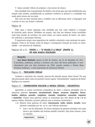 BRAS_MP_PORT_5_MERC.qxd:Layout 1   8/11/08   7:28 PM   Page 29




                  • Quem convida? (Nome do professor e dos alunos da classe.)
                   Esta atividade visa à aproximação da família e da escola para que seja estabelecida uma
              relação mais estreita, possibilitando ao professor conhecer as pessoas e a variedade oral
              usada pelos alunos em seu meio.
                   Este será um bom material para o trabalho com as diferenças entre a linguagem oral
              e escrita no seu uso formal e informal.

              Página 19
                  Pedir para a classe organizar uma atividade que tem como objetivo a contação
              de histórias pelos alunos. Divididos em grupos, eles irão aos diversos locais escolhidos
              onde haja reunião de ouvintes: em outra classe, em outras escolas do bairro, em asilos,
              em orfanatos e associações diversas.
                  É importante propor essa experiência de trabalho voluntário como extensão da apren-
              dizagem. Trata-se da função social da língua e consequente inserção da escola na comu-
              nidade – um exercício de cidadania.

              Páginas 20 a 23 – TEXTO 1 – “O VEADO E A ONÇA” (PARTE 1),
                                DE ANA MARIA MACHADO                  A
                     Biografia
                     Ana Maria Machado nasceu no Rio de Janeiro, em 24 de dezembro de 1941.
                 É jornalista, professora, pintora e escritora com mais 100 livros publicados. O reco-
                 nhecimento pela sua obra aconteceu em 2000, quando recebeu o Prêmio Hans
                 Christian Andersen, o mais importante da Literatura Infantil.

              Página 23 – TROCANDO IDEIAS
                  Comente o raciocínio dos animais: pareceu-lhe absurdo pensar dessa forma? Por que
              não procuraram saber como era possível ocorrer aquela “extraordinária” sequência de fatos?
              Explique sua resposta.

              Página 27 – CONHECENDO MELHOR A NOSSA LÍNGUA – GRAMÁTICA
                  Aproveitar as outras ocorrências ortográficas do texto e elaborar atividades com as
              seguintes palavras: barranco, encachoeirado, limpar, arrancou, limpinha, fincar,
              bambu, embiras, prender, completar, cansado, completou, nascendo, espantar
              e malandro. (Copiar essas palavras; pintar as consoantes que vêm depois de m e de n;
              separar sílabas; desenhar; escrever palavras com as mesmas ocorrências.)
                    1. Observe estas palavras do texto: interessante, índio, inteira, invadir. Essas
                         palavras começadas por im- ou in- não indicam antônimo.
                        •   Com o uso do dicionário, dê outros exemplos de palavras iniciadas com essas
                            letras e que também não tenham sentido contrário. Faça duas colunas, como
                            no exemplo.
                              importante        incenso

                                                                                                             29
 