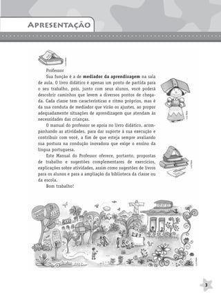 BRAS_MP_PORT_5_MERC.qxd:Layout 1   8/11/08     7:28 PM   Page 3




               Apresentação
               Introdução
.............................................................

                                    Luíz Maia




                         Professor
                         Sua função é a de mediador da aprendizagem na sala
                     de aula. O livro didático é apenas um ponto de partida para
                     o seu trabalho, pois, junto com seus alunos, você poderá
                     descobrir caminhos que levem a diversos pontos de chega-
                     da. Cada classe tem características e ritmo próprios, mas é
                     da sua conduta de mediador que virão os ajustes, ao propor




                                                                                    Luíz Maia
                     adequadamente situações de aprendizagem que atendam às
                     necessidades das crianças.
                         O manual do professor se apoia no livro didático, acom-
                     panhando as atividades, para dar suporte à sua execução e
                     contribuir com você, a fim de que esteja sempre avaliando
                     sua postura na condução inovadora que exige o ensino da
                     língua portuguesa.
                         Este Manual do Professor oferece, portanto, propostas
                     de trabalho e sugestões complementares de exercícios,


                                                                                                Luíz Maia
                     explicações sobre atividades, assim como sugestões de livros
                     para os alunos e para a ampliação da biblioteca da classe ou
                     da escola.
                         Bom trabalho!
                                                                                                            Luíz Maia




                                                                                                                        3
 