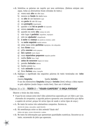 BRAS_MP_PORT_5_MERC.qxd:Layout 1    8/11/08    7:28 PM    Page 30




                  2. Substitua as palavras em negrito por seus antônimos. (Embora estejam sem
                     aspas, todas as alternativas foram retiradas do texto.)
                     a) voava mais alto no céu baixo
                     b) morava no fundo da mata frente
                     c) no alto de um barranco sopé
                     d) era perto de um rio longe
                     e) era protegido desprotegido
                     f) quando o sol foi se pondo foi nascendo
                     g) estava cansado descansado
                     h) quando era noite alta começo da noite
                     i) este lugar é perfeito! imperfeito, impróprio
                     j) está me ajudando! atrapalhando
                     k) à noite eu começo de manhã eu termino, acabo
                     l) na noite seguinte manhã anterior
                     m) estas varas estão perfeitas impróprias, não adequadas
                     n) bem firme frouxo
                     o) pilha enorme muito pequena
                     p) daí a pouco muito depois
                     q) nuns espacinhos pequenos espações grandes
                     r) malha forte fraca, frágil
                     s) antes de escurecer depois de clarear
                     t) paredes fechadas abertas
                     u) bambu grosso fino
                     v) todo animado desanimado
                     w) ficou furiosa calma, tranquila
                  3. Explique o significado das seguintes palavras do texto terminadas em -inho
                     e -inha.
                     clareira limpinha                 bambu levinho
                     O uso dos diminutivos limpinha (limpa) e levinho (leve) reforça a ideia expres-
                     sa pelo adjetivo (muito limpa e muito leve). Esse uso é informal.

           Páginas 31 a 33 – TEXTO 2 – “VEADO-CAMPEIRO” E ONÇA-PINTADA”
               Observe o título dos dois textos.
               • O que há em comum entre eles? (São substantivos separados por um hífen e por isso,
                 chamados de compostos; a segunda palavra apresenta uma característica que define
                 a espécie do animal, porque há vários tipos de veado e vários tipos de onça.)
                  1. No texto há outros três substantivos compostos. Escreva-os.
                     alecrim-do-campo, assa-peixe, capim-favorito
                  2. Há semelhanças entre os dois animais? Quais são?
                     Ambos são ágeis, correm velozmente e nadam.
                  3. No texto há informações que apresentam quantidades numéricas. Encontre-as no
                     texto, escrevendo do jeito que aparecem.

     30
 