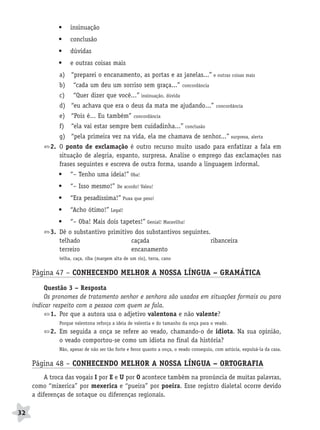 BRAS_MP_PORT_5_MERC.qxd:Layout 1    8/11/08     7:28 PM    Page 32




                     •    insinuação
                     •    conclusão
                     •    dúvidas
                     •    e outras coisas mais
                     a) “preparei o encanamento, as portas e as janelas...” e outras coisas mais
                     b)    “cada um deu um sorriso sem graça...”                concordância

                     c)    “Quer dizer que você...” insinuação, dúvida
                     d) “eu achava que era o deus da mata me ajudando...”                       concordância

                     e) “Pois é... Eu também”           concordância

                     f)   “ela vai estar sempre bem cuidadinha...” conclusão
                     g) “pela primeira vez na vida, ela me chamava de senhor...” surpresa, alerta
                  2. O ponto de exclamação é outro recurso muito usado para enfatizar a fala em
                     situação de alegria, espanto, surpresa. Analise o emprego das exclamações nas
                     frases seguintes e escreva de outra forma, usando a linguagem informal.
                     •    “– Tenho uma ideia!” Oba!
                     •    “– Isso mesmo!”       De acordo! Valeu!

                     •    “Era pesadíssima!” Puxa que peso!
                     •    “Acho ótimo!” Legal!
                     •    “– Oba! Mais dois tapetes!” Genial! Maravilha!
                  3. Dê o substantivo primitivo dos substantivos seguintes.
                     telhado                   caçada                       ribanceira
                     terreiro                  encanamento
                     telha, caça, riba (margem alta de um rio), terra, cano


           Página 47 – CONHECENDO MELHOR A NOSSA LÍNGUA – GRAMÁTICA
                Questão 3 – Resposta
                Os pronomes de tratamento senhor e senhora são usados em situações formais ou para
           indicar respeito com a pessoa com quem se fala.
                  1. Por que a autora usa o adjetivo valentona e não valente?
                     Porque valentona reforça a ideia de valentia e do tamanho da onça para o veado.
                  2. Em seguida a onça se refere ao veado, chamando-o de idiota. Na sua opinião,
                     o veado comportou-se como um idiota no final da história?
                     Não, apesar de não ser tão forte e feroz quanto a onça, o veado conseguiu, com astúcia, expulsá-la da casa.


           Página 48 – CONHECENDO MELHOR A NOSSA LÍNGUA – ORTOGRAFIA
                A troca das vogais I por E e U por O acontece também na pronúncia de muitas palavras,
           como “mixerica” por mexerica e “pueira” por poeira. Esse registro dialetal ocorre devido
           a diferenças de sotaque ou diferenças regionais.

     32
 