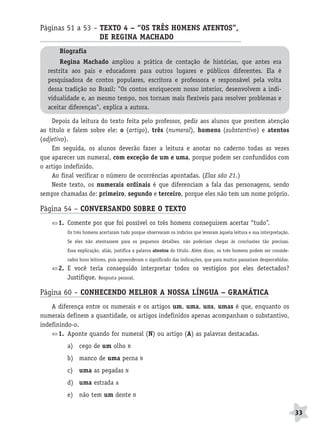 BRAS_MP_PORT_5_MERC.qxd:Layout 1   8/11/08     7:28 PM       Page 33




              Páginas 51 a 53 – TEXTO 4 – “OS TRÊS HOMENS ATENTOS”,
                                DE REGINA MACHADO                 A
                     Biografia
                      Regina Machado ampliou a prática de contação de histórias, que antes era
                 restrita aos pais e educadores para outros lugares e públicos diferentes. Ela é
                 pesquisadora de contos populares, escritora e professora e responsável pela volta
                 dessa tradição no Brasil: "Os contos enriquecem nosso interior, desenvolvem a indi-
                 vidualidade e, ao mesmo tempo, nos tornam mais flexíveis para resolver problemas e
                 aceitar diferenças", explica a autora.

                  Depois da leitura do texto feita pelo professor, pedir aos alunos que prestem atenção
              ao título e falem sobre ele: o (artigo), três (numeral), homens (substantivo) e atentos
              (adjetivo).
                  Em seguida, os alunos deverão fazer a leitura e anotar no caderno todas as vezes
              que aparecer um numeral, com exceção de um e uma, porque podem ser confundidos com
              o artigo indefinido.
                  Ao final verificar o número de ocorrências apontadas. (Elas são 21.)
                  Neste texto, os numerais ordinais é que diferenciam a fala das personagens, sendo
              sempre chamadas de: primeiro, segundo e terceiro, porque eles não tem um nome próprio.

              Página 54 – CONVERSANDO SOBRE O TEXTO
                     1. Comente por que foi possível os três homens conseguirem acertar “tudo”.
                        Os três homens acertaram tudo porque observaram os indícios que levaram àquela leitura e sua interpretação.
                        Se eles não atentassem para os pequenos detalhes, não poderiam chegar às conclusões tão precisas.
                        Essa explicação, aliás, justifica a palavra atentos do título. Além disso, os três homens podem ser conside-
                        rados bons leitores, pois apreenderam o significado das indicações, que para muitos passariam despercebidas.
                     2. E você teria conseguido interpretar todos os vestígios por eles detectados?
                        Justifique. Resposta pessoal.

              Página 60 – CONHECENDO MELHOR A NOSSA LÍNGUA – GRAMÁTICA
                  A diferença entre os numerais e os artigos um, uma, uns, umas é que, enquanto os
              numerais definem a quantidade, os artigos indefinidos apenas acompanham o substantivo,
              indefinindo-o.
                     1. Aponte quando for numeral (N) ou artigo (A) as palavras destacadas.
                        a) cego de um olho           N

                        b) manco de uma perna                N

                        c) uma as pegadas           N

                        d) uma estrada         A

                        e) não tem um dente              N


                                                                                                                                       33
 