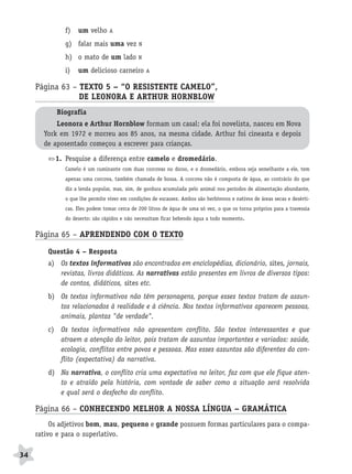 BRAS_MP_PORT_5_MERC.qxd:Layout 1    8/11/08    7:28 PM      Page 34




                     f)   um velho      A

                     g) falar mais uma vez          N

                     h) o mato de um lado           N

                     i)   um delicioso carneiro         A


           Página 63 – TEXTO 5 – “O RESISTENTE CAMELO”,
                       DE LEONORA E ARTHUR HORNBLOW
                  Biografia
                  Leonora e Arthur Hornblow formam um casal: ela foi novelista, nasceu em Nova
              York em 1972 e morreu aos 85 anos, na mesma cidade. Arthur foi cineasta e depois
              de aposentado começou a escrever para crianças.

                  1. Pesquise a diferença entre camelo e dromedário.
                     Camelo é um ruminante com duas corcovas no dorso, e o dromedário, embora seja semelhante a ele, tem
                     apenas uma corcova, também chamada de bossa. A corcova não é composta de água, ao contrário do que
                     diz a lenda popular, mas, sim, de gordura acumulada pelo animal nos períodos de alimentação abundante,
                     o que lhe permite viver em condições de escassez. Ambos são herbívoros e nativos de áreas secas e desérti-
                     cas. Eles podem tomar cerca de 200 litros de água de uma só vez, o que os torna próprios para a travessia
                     do deserto: são rápidos e não necessitam ficar bebendo água a todo momento.


           Página 65 – APRENDENDO COM O TEXTO
               Questão 4 – Resposta
               a) Os textos informativos são encontrados em enciclopédias, dicionário, sites, jornais,
                  revistas, livros didáticos. As narrativas estão presentes em livros de diversos tipos:
                  de contos, didáticos, sites etc.
               b) Os textos informativos não têm personagens, porque esses textos tratam de assun-
                  tos relacionados à realidade e à ciência. Nos textos informativos aparecem pessoas,
                  animais, plantas "de verdade".
               c) Os textos informativos não apresentam conflito. São textos interessantes e que
                  atraem a atenção do leitor, pois tratam de assuntos importantes e variados: saúde,
                  ecologia, conflitos entre povos e pessoas. Mas esses assuntos são diferentes do con-
                  flito (expectativa) da narrativa.
               d) Na narrativa, o conflito cria uma expectativa no leitor, faz com que ele fique aten-
                  to e atraído pela história, com vontade de saber como a situação será resolvida
                  e qual será o desfecho do conflito.

           Página 66 – CONHECENDO MELHOR A NOSSA LÍNGUA – GRAMÁTICA
                Os adjetivos bom, mau, pequeno e grande possuem formas particulares para o compa-
           rativo e para o superlativo.

     34
 