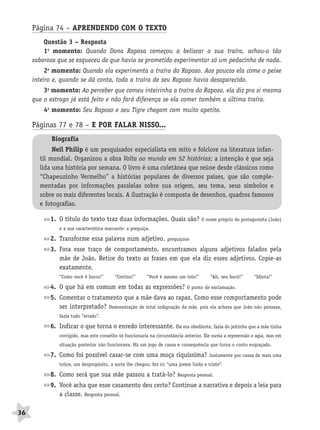 BRAS_MP_PORT_5_MERC.qxd:Layout 1     8/11/08    7:28 PM      Page 36




           Página 74 – APRENDENDO COM O TEXTO
               Questão 3 – Resposta
               1o momento: Quando Dona Raposa começou a beliscar a sua traíra, achou-o tão
           saborosa que se esqueceu de que havia se prometido experimentar só um pedacinho de nada.
                2o momento: Quando ela experimenta a traíra do Raposo. Aos poucos ela come o peixe
           inteiro e, quando se dá conta, toda a traíra de seu Raposo havia desaparecido.
               3o momento: Ao perceber que comeu inteirinha a traíra do Raposo, ela diz pra si mesma
           que o estrago já está feito e não fará diferença se ela comer também a última traíra.
               4o momento: Seu Raposo e seu Tigre chegam com muito apetite.

           Páginas 77 e 78 – E POR FALAR NISSO...
                  Biografia
                   Neil Philip é um pesquisador especialista em mito e folclore na literatura infan-
              til mundial. Organizou a obra Volta ao mundo em 52 histórias; a intenção é que seja
              lida uma história por semana. O livro é uma coletânea que reúne desde clássicos como
              “Chapeuzinho Vermelho” a histórias populares de diversos países, que são comple-
              mentadas por informações paralelas sobre sua origem, seu tema, seus símbolos e
              sobre os mais diferentes locais. A ilustração é composta de desenhos, quadros famosos
              e fotografias.

                  1. O título do texto traz duas informações. Quais são? O nome próprio do protagonista (João)
                     e a sua característica marcante: a preguiça.

                  2. Transforme essa palavra num adjetivo.               preguiçoso

                  3. Fora esse traço de comportamento, encontramos alguns adjetivos falados pela
                     mãe de João. Retire do texto as frases em que ela diz esses adjetivos. Copie-as
                     exatamente.
                     “Como você é burro!”       “Cretino!”     “Você é mesmo um tolo!”         “Ah, seu bocó!”     “Idiota!”

                  4. O que há em comum em todas as expressões?                     O ponto de exclamação.

                  5. Comentar o tratamento que a mãe dava ao rapaz. Como esse comportamento pode
                     ser interpretado? Demonstração de total indignação da mãe, pois ela achava que João não pensava,
                     fazia tudo “errado”.

                  6. Indicar o que torna o enredo interessante. Ele era obediente, fazia do jeitinho que a mãe tinha
                     corrigido, mas este conselho só funcionaria na circunstância anterior. Ele ouvia a repreensão e agia, mas em
                     situação posterior não funcionava. Há um jogo de causa e consequência que torna o conto engraçado.

                  7. Como foi possível casar-se com uma moça riquíssima?                      Justamente por causa de mais uma
                     tolice, um despropósito, a sorte lhe chegou: fez rir “uma jovem linda e triste”.

                  8. Como será que sua mãe passou a tratá-lo?                  Resposta pessoal.

                  9. Você acha que esse casamento deu certo? Continue a narrativa e depois a leia para
                     a classe. Resposta pessoal.

     36
 