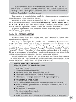 BRAS_MP_PORT_5_MERC.qxd:Layout 1   8/11/08   7:28 PM   Page 39




                     “Quando tinha uns 18 anos, mal sabia escrever meu nome”, conta ela. Aos 22,
                 com a ajuda do jornalista Gilberto Dimenstein, então diretor pedagógico da
                 Associação Cidade Escola Aprendiz, entrou no curso de jornalismo da Universidade
                 Anhembi Morumbi. Hoje é jornalista formada.

                   Na reportagem, os numerais indicam a idade dos entrevistados, norma empregada por
              jornais impressos, quando uma pessoa é citada.
                   Aproveitar as outras ocorrências ortográficas do texto e elaborar atividades com
              palavras que apresentam encontro consonantal: segredo, triste, palavra, sempre, bruxa,
              sofre, criei, excluir. (Copiar essas palavras; pintar os encontros consonantais; separar
              sílabas; desenhar; copiar outras palavras do texto com as mesmas ocorrências.)
                   (Sugestões: negro, trânsito, livro, preconceito, primeira, professora, próprio, brincadeira,
              branco, Brasília, África, crime.)

              Página 97 – TROCANDO IDEIAS
                  Conversar com as crianças sobre bullying (lê-se “bulin”). Perguntar se sabem o que é,
              se conhecem essa expressão.
                  Explicar que se trata de gozação, agressão, ofensa e humilhação. Alguns comporta-
              mentos tidos como normais, coisa de criança, de adolescente estão bem distantes de ser
              inocentes. Constituem, na verdade, na prática do bullying, palavra que veio do inglês e que
              significa de “zoar”, “gozar”, “tiranizar”, “ameaçar”, “intimidar”, “humilhar”, “isolar”,
              “perseguir”, “ofender”, “discriminar” e “colocar apelidos maldosos”. Trata-se de um distúr-
              bio que se caracteriza por agressões físicas e morais repetitivas, que provoca isolamento da
              vítima, redução do rendimento escolar, alterações emocionais e depressão.
                  Embora não exista uma tradução exata para a palavra bullying, pode-se traduzi-la como
              “tratar com crueldade”. Os psicólogos e educadores têm recomendado que nenhuma escola
              ignore tal ocorrência, frequentemente perceptível entre os alunos.

                     POR QUE O BULLYING É PRATICADO?
                     PORQUE O PRATICANTE DO BULLYING QUER:
                     • obter força e poder;
                     • conquistar popularidade na escola;
                     • esconder o próprio medo, amedrontando os demais;
                     • tornar outras pessoas infelizes, já que ele próprio é infeliz;
                     • vitimar outras pessoas por ter sido vítima de alguém no passado.

                     O QUE AS VÍTIMAS DEVEM FAZER?
                     Evitar a companhia de quem pratica o bullying ou dos chamados carrascos.
                     • Jamais falar com o agressor sozinho. É mais seguro falar com ele perto de ou-
                        tras pessoas.
                     • Não responder às provocações.
                     • Não manter a agressão em segredo.
                     • Não se deixar intimidar.
                     • Relatar os fatos aos pais, professores, coordenadores, diretores ou responsáveis.
                                                                                                                  39
 