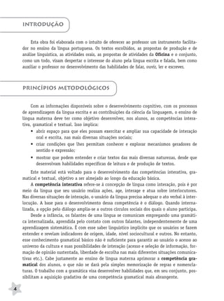 BRAS_MP_PORT_5_MERC.qxd:Layout 1   8/11/08   7:28 PM   Page 4




           INTRODUÇÃO


               Esta obra foi elaborada com o intuito de oferecer ao professor um instrumento facilita-
           dor no ensino da língua portuguesa. Os textos escolhidos, as propostas de produção e de
           análise linguística, as atividades orais, as propostas de atividades da Oficina e o conjunto,
           como um todo, visam despertar o interesse do aluno pela língua escrita e falada, bem como
           auxiliar o professor no desenvolvimento das habilidades de falar, ouvir, ler e escrever.



           PRINCÍPIOS METODOLÓGICOS


                Com as informações disponíveis sobre o desenvolvimento cognitivo, com os processos
           de aprendizagem da língua escrita e as contribuições da ciência da linguagem, o ensino de
           língua materna deve ter como objetivo desenvolver, nos alunos, as competências intera-
           tiva, gramatical e textual. Isso implica:
                • abrir espaço para que eles possam exercitar e ampliar sua capacidade de interação
                   oral e escrita, nas mais diversas situações sociais;
                • criar condições que lhes permitam conhecer e explorar mecanismos geradores de
                   sentido e expressão;
               • mostrar que podem entender e criar textos das mais diversas naturezas, desde que
                 desenvolvam habilidades específicas de leitura e de produção de textos.
                Este material está voltado para o desenvolvimento das competências interativa, gra-
           matical e textual, objetivo a ser almejado ao longo da educação básica.
                A competência interativa refere-se à concepção de língua como interação, pois é por
           meio da língua que seu usuário realiza ações, age, interage e atua sobre interlocutores.
           Nas diversas situações de interação, o usuário da língua precisa adequar o ato verbal à inter-
           locução. A base para o desenvolvimento dessa competência é o diálogo. Quando interna-
           lizada, a opção pelo diálogo amplia-se a outros círculos sociais dos quais o aluno participa.
                Desde a infância, os falantes de uma língua se comunicam empregando uma gramáti-
           ca internalizada, aprendida pelo contato com outros falantes, independentemente de uma
           aprendizagem sistemática. É com esse saber linguístico implícito que os usuários se fazem
           entender e revelam indicadores de origem, idade, nível sociocultural e outros. No entanto,
           esse conhecimento gramatical básico não é suficiente para garantir ao usuário o acesso ao
           universo da cultura e suas possibilidades de interação (acesso e seleção de informação, for-
           mação de opinião sustentada, liberdade de escolha nas mais diferentes situações comunica-
           tivas etc.). Cabe justamente ao ensino de língua materna aprimorar a competência gra-
           matical dos alunos, o que não se dará pela simples memorização de regras e nomencla-
           turas. O trabalho com a gramática visa desenvolver habilidades que, em seu conjunto, pos-
           sibilitam a aquisição gradativa de uma competência gramatical mais abrangente.

      4
 