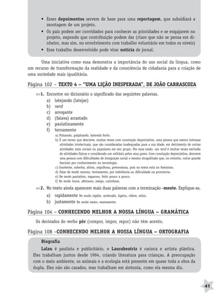 BRAS_MP_PORT_5_MERC.qxd:Layout 1   8/11/08     7:28 PM     Page 41




                     • Esses depoimentos servem de base para uma reportagem, que subsidiará a
                       montagem de um projeto.
                     • Os pais podem ser convidados para conhecer as prioridades e se engajarem no
                       projeto, expondo que contribuição podem dar (claro que não se pensa em di-
                       nheiro, mas sim, no envolvimento com trabalho voluntário em todos os níveis)
                     • Esse trabalho desenvolvido pode virar notícia de jornal.

                    Uma iniciativa como essa demonstra a importância do uso social da língua, como
              um recurso de transformação da realidade e da consciência de cidadania para a criação de
              uma sociedade mais igualitária.

              Página 102 – TEXTO 4 – “UMA LIÇÃO INESPERADA”, DE JOÃO CARRASCOZA
                     1. Encontre no dicionário o significado das seguintes palavras.
                        a) latejando (latejar)
                        b) nerd
                        c) arrogante
                        d) (falava) arrastado
                        e) paulatinamente
                        f) ternamente
                             a) Pulsando, palpitando, batendo forte.
                             b) É um termo que descreve, muitas vezes com conotação depreciativa, uma pessoa que exerce intensas
                                atividades intelectuais, que são consideradas inadequadas para a sua idade, em detrimento de outras
                                atividades mais sociais ou populares em seu grupo. Por essa razão, um nerd é muitas vezes excluído
                                de atividades físicas e considerado um solitário pelos seus pares. Com conotação depreciativa, descreve
                                uma pessoa com dificuldades de integração social e mesmo atrapalhada que, no entanto, nutre grande
                                fascínio por conhecimento ou tecnologia.
                             c) Insolente, soberba, altiva, orgulhosa, pretensiosa, pois no texto está no feminino.
                             d) Falar de modo moroso, lentamente, por indolência ou dificuldade na pronúncia.
                             e) De modo paulatino, vagaroso, feito pouco a pouco.
                             f) De modo terno, afetuoso, meigo, carinhoso.

                     2. No texto ainda aparecem mais duas palavras com a terminação -mente. Explique-as.
                        a) rapidamente De modo rápido, acelerado, ligeiro, célere, veloz.
                        b) justamente De modo exato, exatamente.

              Página 104 – CONHECENDO MELHOR A NOSSA LÍNGUA – GRAMÁTICA
                  Os derivados do verbo pôr (compor, impor, repor) não têm acento.

              Página 108 –CONHECENDO MELHOR A NOSSA LÍNGUA – ORTOGRAFIA
                     Biografia
                     Lalau é paulista e publicitário, e Laurabeatriz é carioca e artista plástica.
                 Eles trabalham juntos desde 1994, criando literatura para crianças. A preocupação
                 com o meio ambiente, os animais e a ecologia está presente em quase toda a obra da
                 dupla. Eles não são casados, mas trabalham em sintonia, como ela mesma diz.



                                                                                                                                          41
 