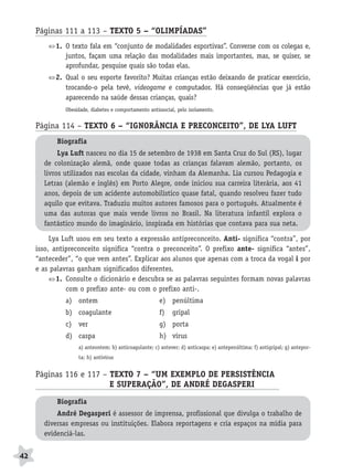 BRAS_MP_PORT_5_MERC.qxd:Layout 1    8/11/08     7:28 PM    Page 42




           Páginas 111 a 113 – TEXTO 5 – “OLIMPÍADAS”
                  1. O texto fala em “conjunto de modalidades esportivas”. Converse com os colegas e,
                     juntos, façam uma relação das modalidades mais importantes, mas, se quiser, se
                     aprofundar, pesquise quais são todas elas.
                  2. Qual o seu esporte favorito? Muitas crianças estão deixando de praticar exercício,
                     trocando-o pela tevê, videogame e computador. Há conseqüências que já estão
                     aparecendo na saúde dessas crianças, quais?
                     Obesidade, diabetes e comportamento antissocial, pelo isolamento.


           Página 114 – TEXTO 6 – “IGNORÂNCIA E PRECONCEITO”, DE LYA LUFT
                  Biografia
                   Lya Luft nasceu no dia 15 de setembro de 1938 em Santa Cruz do Sul (RS), lugar
              de colonização alemã, onde quase todas as crianças falavam alemão, portanto, os
              livros utilizados nas escolas da cidade, vinham da Alemanha. Lia cursou Pedagogia e
              Letras (alemão e inglês) em Porto Alegre, onde iniciou sua carreira literária, aos 41
              anos, depois de um acidente automobilístico quase fatal, quando resolveu fazer tudo
              aquilo que evitava. Traduziu muitos autores famosos para o português. Atualmente é
              uma das autoras que mais vende livros no Brasil. Na literatura infantil explora o
              fantástico mundo do imaginário, inspirada em histórias que contava para sua neta.

                Lya Luft usou em seu texto a expressão antipreconceito. Anti- significa “contra”, por
           isso, antipreconceito significa “contra o preconceito”. O prefixo ante- significa “antes”,
           “anteceder”, “o que vem antes”. Explicar aos alunos que apenas com a troca da vogal i por
           e as palavras ganham significados diferentes.
                  1. Consulte o dicionário e descubra se as palavras seguintes formam novas palavras
                     com o prefixo ante- ou com o prefixo anti-.
                     a) ontem                                 e) penúltima
                     b) coagulante                            f)   gripal
                     c) ver                                   g) porta
                     d) caspa                                 h) vírus
                          a) anteontem; b) anticoagulante; c) antever; d) anticaspa; e) antepenúltima; f) antigripal; g) antepor-
                          ta; h) antivírus


           Páginas 116 e 117 – TEXTO 7 – “UM EXEMPLO DE PERSISTÊNCIA
                               E SUPERAÇÃO”, DE ANDRÉ DEGASPERI     A
                  Biografia
                  André Degasperi é assessor de imprensa, profissional que divulga o trabalho de
              diversas empresas ou instituições. Elabora reportagens e cria espaços na mídia para
              evidenciá-las.


     42
 