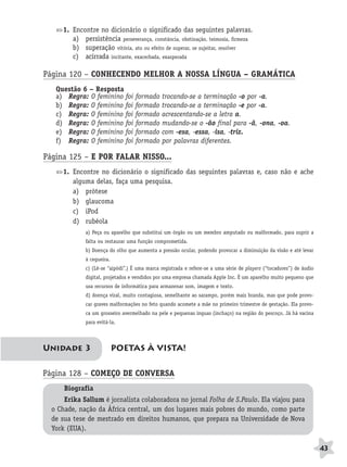 BRAS_MP_PORT_5_MERC.qxd:Layout 1   8/11/08    7:28 PM     Page 43




                     1. Encontre no dicionário o significado das seguintes palavras.
                        a) persistência perseverança, constância, obstinação, teimosia, firmeza
                        b) superação vitória, ato ou efeito de superar, se sujeitar, resolver
                        c) acirrada incitante, exacerbada, exasperada

              Página 120 – CONHECENDO MELHOR A NOSSA LÍNGUA – GRAMÁTICA
                  Questão 6 – Resposta
                  a) Regra: O feminino foi         formado    trocando-se a terminação -o por -a.
                  b) Regra: O feminino foi         formado    trocando-se a terminação -e por -a.
                  c) Regra: O feminino foi         formado    acrescentando-se a letra a.
                  d) Regra: O feminino foi         formado    mudando-se o -ão final para -ã, -ona, -oa.
                  e) Regra: O feminino foi         formado    com -esa, -essa, -isa, -triz.
                  f) Regra: O feminino foi         formado    por palavras diferentes.

              Página 125 – E POR FALAR NISSO...
                     1. Encontre no dicionário o significado das seguintes palavras e, caso não e ache
                        alguma delas, faça uma pesquisa.
                        a) prótese
                        b) glaucoma
                        c) iPod
                        d) rubéola
                             a) Peça ou aparelho que substitui um órgão ou um membro amputado ou malformado, para suprir a
                             falta ou restaurar uma função comprometida.
                             b) Doença do olho que aumenta a pressão ocular, podendo provocar a diminuição da visão e até levar
                             à cegueira.
                             c) (Lê-se “aipódi”.) É uma marca registrada e refere-se a uma série de players (“tocadores”) de áudio
                             digital, projetados e vendidos por uma empresa chamada Apple Inc. É um aparelho muito pequeno que
                             usa recursos de informática para armazenar som, imagem e texto.
                             d) doença viral, muito contagiosa, semelhante ao sarampo, porém mais branda, mas que pode provo-
                             car graves malformações no feto quando acomete a mãe no primeiro trimestre de gestação. Ela provo-
                             ca um grosseiro avermelhado na pele e pequenas ínguas (inchaço) na região do pescoço. Já há vacina
                             para evitá-la.



              Unidade 3                    POETAS À VISTA!

              Página 128 – COMEÇO DE CONVERSA
                     Biografia
                     Erika Sallum é jornalista colaboradora no jornal Folha de S.Paulo. Ela viajou para
                 o Chade, nação da África central, um dos lugares mais pobres do mundo, como parte
                 de sua tese de mestrado em direitos humanos, que prepara na Universidade de Nova
                 York (EUA).

                                                                                                                                     43
 