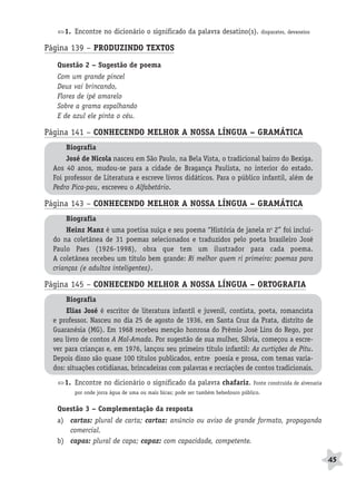 BRAS_MP_PORT_5_MERC.qxd:Layout 1   8/11/08    7:28 PM   Page 45




                     1. Encontre no dicionário o significado da palavra desatino(s).                   disparates, devaneios


              Página 139 – PRODUZINDO TEXTOS
                  Questão 2 – Sugestão de poema
                  Com um grande pincel
                  Deus vai brincando,
                  Flores de ipê amarelo
                  Sobre a grama espalhando
                  E de azul ele pinta o céu.

              Página 141 – CONHECENDO MELHOR A NOSSA LÍNGUA – GRAMÁTICA
                     Biografia
                     José de Nicola nasceu em São Paulo, na Bela Vista, o tradicional bairro do Bexiga.
                 Aos 40 anos, mudou-se para a cidade de Bragança Paulista, no interior do estado.
                 Foi professor de Literatura e escreve livros didáticos. Para o público infantil, além de
                 Pedro Pica-pau, escreveu o Alfabetário.

              Página 143 – CONHECENDO MELHOR A NOSSA LÍNGUA – GRAMÁTICA
                     Biografia
                     Heinz Manz é uma poetisa suíça e seu poema “História de janela no 2” foi incluí-
                 do na coletânea de 31 poemas selecionados e traduzidos pelo poeta brasileiro José
                 Paulo Paes (1926-1998), obra que tem um ilustrador para cada poema.
                 A coletânea recebeu um título bem grande: Ri melhor quem ri primeiro: poemas para
                 crianças (e adultos inteligentes).

              Página 145 – CONHECENDO MELHOR A NOSSA LÍNGUA – ORTOGRAFIA
                     Biografia
                     Elias José é escritor de literatura infantil e juvenil, contista, poeta, romancista
                 e professor. Nasceu no dia 25 de agosto de 1936, em Santa Cruz da Prata, distrito de
                 Guaranésia (MG). Em 1968 recebeu menção honrosa do Prêmio José Lins do Rego, por
                 seu livro de contos A Mal-Amada. Por sugestão de sua mulher, Silvia, começou a escre-
                 ver para crianças e, em 1976, lançou seu primeiro título infantil: As curtições de Pitu.
                 Depois disso são quase 100 títulos publicados, entre poesia e prosa, com temas varia-
                 dos: situações cotidianas, brincadeiras com palavras e recriações de contos tradicionais.

                     1. Encontre no dicionário o significado da palavra chafariz.                Fonte construída de alvenaria
                        por onde jorra água de uma ou mais bicas; pode ser também bebedouro público.


                  Questão 3 – Complementação da resposta
                  a) cartas: plural de carta; cartaz: anúncio ou aviso de grande formato, propaganda
                     comercial.
                  b) capas: plural de capa; capaz: com capacidade, competente.

                                                                                                                                 45
 