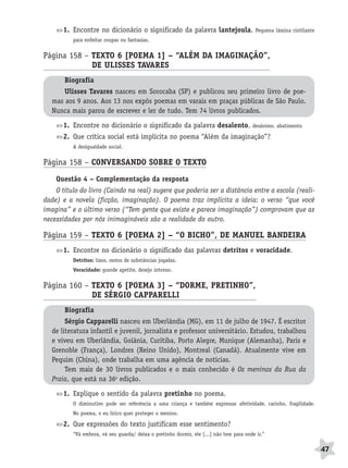 BRAS_MP_PORT_5_MERC.qxd:Layout 1    8/11/08      7:28 PM     Page 47




                     1. Encontre no dicionário o significado da palavra lantejoula.                     Pequena lâmina cintilante
                        para enfeitar roupas ou fantasias.


              Página 158 – TEXTO 6 [POEMA 1] – “ALÉM DA IMAGINAÇÃO”,
                           DE ULISSES TAVARES                     A
                     Biografia
                     Ulisses Tavares nasceu em Sorocaba (SP) e publicou seu primeiro livro de poe-
                 mas aos 9 anos. Aos 13 nos expôs poemas em varais em praças públicas de São Paulo.
                 Nunca mais parou de escrever e ler de tudo. Tem 74 livros publicados.

                     1. Encontre no dicionário o significado da palavra desalento.                    desânimo, abatimento

                     2. Que crítica social está implícita no poema “Além da imaginação”?
                        A desigualdade social.


              Página 158 – CONVERSANDO SOBRE O TEXTO
                  Questão 4 – Complementação da resposta
                  O título do livro (Caindo na real) sugere que poderia ser a distância entre a escola (reali-
              dade) e a novela (ficção, imaginação). O poema traz implícita a ideia: o verso “que você
              imagina” e o último verso (“Tem gente que existe e parece imaginação”) comprovam que as
              necessidades por nós inimagináveis são a realidade do outro.

              Página 159 – TEXTO 6 [POEMA 2] – “O BICHO”, DE MANUEL BANDEIRA
                     1. Encontre no dicionário o significado das palavras detritos e voracidade.
                        Detritos: lixos, restos de substâncias jogadas.
                        Voracidade: grande apetite, desejo intenso.


              Página 160 – TEXTO 6 [POEMA 3] – “DORME, PRETINHO”,
                           DE SÉRGIO CAPPARELLI                A
                     Biografia
                      Sérgio Capparelli nasceu em Uberlândia (MG), em 11 de julho de 1947. É escritor
                 de literatura infantil e juvenil, jornalista e professor universitário. Estudou, trabalhou
                 e viveu em Uberlândia, Goiânia, Curitiba, Porto Alegre, Munique (Alemanha), Paris e
                 Grenoble (França), Londres (Reino Unido), Montreal (Canadá). Atualmente vive em
                 Pequim (China), onde trabalha em uma agência de notícias.
                      Tem mais de 30 livros publicados e o mais conhecido é Os meninos da Rua da
                 Praia, que está na 36a edição.

                     1. Explique o sentido da palavra pretinho no poema.
                        O diminutivo pode ser referência a uma criança e também expressar afetividade, carinho, fragilidade.
                        No poema, o eu lírico quer proteger o menino.

                     2. Que expressões do texto justificam esse sentimento?
                        “Vá embora, vá seu guarda/ deixa o pretinho dormir, ele [...] não tem para onde ir.”

                                                                                                                                    47
 