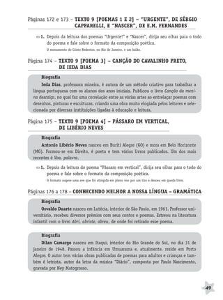 BRAS_MP_PORT_5_MERC.qxd:Layout 1   8/11/08    7:28 PM    Page 49




              Páginas 172 e 173 – TEXTO 9 [POEMAS 1 E 2] – “URGENTE”, DE SÉRGIO
                                  CAPPARELLI, E “NASCER”, DE E.M. FERNANDES A
                     1. Depois da leitura dos poemas “Urgente!” e “Nascer”, dirija seu olhar para o todo
                        do poema e fale sobre o formato da composição poética.
                        O monumento do Cristo Redentor, no Rio de Janeiro, e um balão.


              Página 174 – TEXTO 9 [POEMA 3] – CANÇÃO DO CAVALINHO PRETO,
                           DE IEDA DIAS                                A
                     Biografia
                     Ieda Dias, professora mineira, é autora de um método criativo para trabalhar a
                 língua portuguesa com os alunos dos anos iniciais. Publicou o livro Canção da meni-
                 na descalça, no qual faz uma correlação entre as várias artes ao entrelaçar poemas com
                 desenhos, pinturas e esculturas, criando uma obra muito elogiada pelos leitores e sele-
                 cionada por diversas instituições ligadas à educação e leitura.

              Página 175 – TEXTO 9 [POEMA 4] – PÁSSARO EM VERTICAL,
                           DE LIBÉRIO NEVES                      A
                     Biografia
                     Antonio Libério Neves nasceu em Buriti Alegre (GO) e mora em Belo Horizonte
                 (MG). Formou-se em Direito, é poeta e tem vários livros publicados. Um dos mais
                 recentes é Voa, palavra.

                     1. Depois da leitura do poema “Pássaro em vertical”, dirija seu olhar para o todo do
                        poema e fale sobre o formato da composição poética.
                        O formato sugere uma ave que foi atingida em pleno voo por um tiro e desceu em queda livre.


              Páginas 176 a 178 – CONHECENDO MELHOR A NOSSA LÍNGUA – GRAMÁTICA
                     Biografia
                     Osvaldo Duarte nasceu em Lutécia, interior de São Paulo, em 1961. Professor uni-
                 versitário, recebeu diversos prêmios com seus contos e poemas. Estreou na literatura
                 infantil com o livro Abri, abriste, abreu, de onde foi retirado esse poema.

                     Biografia
                     Dilan Camargo nasceu em Itaqui, interior do Rio Grande do Sul, no dia 31 de
                 janeiro de 1948. Passou a infância em Umuarama e, atualmente, reside em Porto
                 Alegre. O autor tem várias obras publicadas de poemas para adultos e crianças e tam-
                 bém é letrista, autor da letra da música “Diário”, composta por Paulo Nascimento,
                 gravada por Ney Matogrosso.



                                                                                                                      49
 