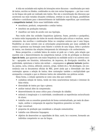 BRAS_MP_PORT_5_MERC.qxd:Layout 1   8/11/08   7:28 PM   Page 5




                   A vida em sociedade está repleta de interações entre discursos – manifestados por meio
              de textos, escritos ou falados, combinados ou não com outras linguagens –, por isso o ensi-
              no da língua não pode ser realizado sem textos. Eles são a concretização dos discursos que
              acontecem nas mais variadas situações cotidianas, revelam os usos da língua, possibilitam
              reflexões e contribuem para o desenvolvimento de habilidades específicas, que constituem
              a competência textual. Entre essas habilidades estão:
                  • reconhecer, produzir, compreender e avaliar textos;
                  • interferir em produções textuais;
                  • classificar um texto de acordo com sua tipologia.
                   Para muito além das unidades linguísticas (palavras, frases, períodos e parágrafos),
              os textos estão impregnados de visões de mundo oferecidas pela cultura e resultam, neces-
              sariamente, das escolhas e combinações feitas no complexo universo que é uma língua.
              Possibilitar ao aluno contato com as articulações proporcionadas por essas unidades de
              ensino é aprimorar sua formação como falante e ouvinte de uma língua, leitor e produtor
              de textos, nos domínios das relações interpessoais da informação e do conhecimento.
                   Nessa perspectiva, a unidade básica de ensino só pode ser o texto, pela relação que
              mantém com o desenvolvimento da competência textual. A fim de privilegiar os diversos
              tipos de texto, que aparecem com maior frequência na realidade social e no universo esco-
              lar – agrupados em literários, informativos, de imprensa, de divulgação científica, de
              publicidade, epistolares e textos não-verbais –, empregamos os gêneros textuais (parlen-
              da, poema, carta, crônica, editorial, anúncio, artigo, verbete etc.). Tal abordagem, em con-
              sonância com os documentos oficiais do MEC, prevê ainda que a diversidade não deve
              contemplar apenas a seleção de textos; deve contemplar também a multiplicidade que
              acompanha a recepção a que os diversos textos são submetidos nas práticas sociais.
                   Dessa forma, a coleção apresenta-se como uma obra que contém:
                   • cuidadosa seleção de textos, tendo em vista características textuais e interesse da
                      faixa etária;
                   • diversidade de textos por tipo e gênero;
                   • análise textual além da compreensão;
                   • desenvolvimento do senso crítico para a formação do cidadão;
                   • estímulo à imaginação e à criatividade, considerando as experiências socioculturais
                      do aluno;
                   • trabalho com os conceitos gramaticais de forma contextualizada, por meio de obser-
                      vação, análise e comparação de aspectos linguísticos presentes no texto;
                   • rigor conceitual;
                   • propostas de produção que consideram a situação comunicativa;
                  • trabalho com diferentes linguagens;
                  • objetivo de desenvolver as capacidades de falar, ouvir, ler e escrever, formando um
                    indivíduo competente no uso da língua.




                                                                                                             5
 