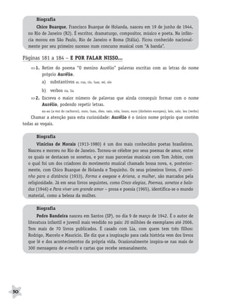 BRAS_MP_PORT_5_MERC.qxd:Layout 1     8/11/08       7:28 PM      Page 50




                  Biografia
                  Chico Buarque, Francisco Buarque de Holanda, nasceu em 19 de junho de 1944,
              no Rio de Janeiro (RJ). É escritor, dramaturgo, compositor, músico e poeta. Na infân-
              cia morou em São Paulo, Rio de Janeiro e Roma (Itália). Ficou conhecido nacional-
              mente por seu primeiro sucesso num concurso musical com “A banda”.

           Páginas 181 a 184 – E POR FALAR NISSO...
                  1. Retire do poema “O menino Aurélio” palavras escritas com as letras do nome
                     próprio Aurélio.
                     a) substantivos           ar, rua, rio, luar, rei, elo

                     b) verbos      ria, lia

                  2. Escreva o maior número de palavras que ainda conseguir formar com o nome
                     Aurélio, podendo repetir letras.
                     au-au (a voz do cachorro), ouro, luau, óleo, raio, rola, louro, euro (dinheiro europeu), leio, ralo, leu (verbo)
               Chamar a atenção para esta curiosidade: Aurélio é o único nome próprio que contém
           todas as vogais.

                  Biografia
                   Vinícius de Morais (1913-1980) é um dos mais conhecidos poetas brasileiros.
              Nasceu e morreu no Rio de Janeiro. Tornou-se célebre por seus poemas de amor, entre
              os quais se destacam os sonetos, e por suas parcerias musicais com Tom Jobim, com
              o qual foi um dos criadores do movimento musical chamado bossa nova, e, posterior-
              mente, com Chico Buarque de Holanda e Toquinho. Os seus primeiros livros, O cami-
              nho para a distância (1933), Forma e exegese e Ariana, a mulher, são marcados pela
              religiosidade. Já em seus livros seguintes, como Cinco elegias, Poemas, sonetos e bala-
              das (1946) e Para viver um grande amor – prosa e poesia (1965), identifica-se o mundo
              material, como a beleza da mulher.

                  Biografia
                   Pedro Bandeira nasceu em Santos (SP), no dia 9 de março de 1942. É o autor de
              literatura infantil e juvenil mais vendido no país: 20 milhões de exemplares até 2006.
              Tem mais de 70 livros publicados. É casado com Lia, com quem tem três filhos:
              Rodrigo, Marcelo e Maurício. Ele diz que a inspiração para cada história vem dos livros
              que lê e dos acontecimentos da própria vida. Ocasionalmente inspira-se nas mais de
              300 mensagens de e-mails e cartas que recebe semanalmente.




     50
 