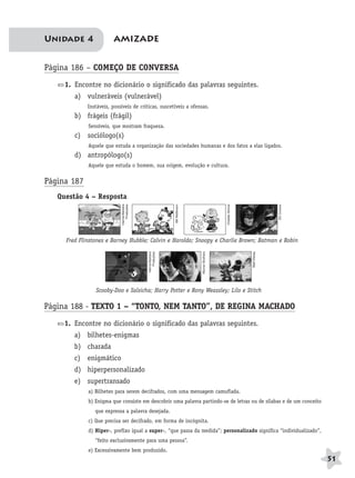 BRAS_MP_PORT_5_MERC.qxd:Layout 1     8/11/08             7:29 PM          Page 51




              Unidade 4                  AMIZADE


              Página 186 – COMEÇO DE CONVERSA
                     1. Encontre no dicionário o significado das palavras seguintes.
                        a) vulneráveis (vulnerável)
                             Instáveis, possíveis de críticas, suscetíveis a ofensas.
                        b) frágeis (frágil)
                             Sensíveis, que mostram fraqueza.
                        c) sociólogo(s)
                             Aquele que estuda a organização das sociedades humanas e dos fatos a elas ligados.
                        d) antropólogo(s)
                             Aquele que estuda o homem, sua origem, evolução e cultura.


              Página 187
                  Questão 4 – Resposta
                                             Hanna-Barbera
                                                Produções




                                                                                                                       Charles Schulz
                                                                                    Bill Watterson




                                                                                                                                                      DC Comics
                     Fred Flinstones e Barney Hubble; Calvin e Haroldo; Snoopy e Charlie Brown; Batman e Robin
                                                                                                     Warner Brothers




                                                                                                                                        Walt Disney
                                                               Hanna-Barbera
                                                                  Produções




                                   Scooby-Doo e Salsicha; Harry Potter e Rony Weassley; Lilo e Stitch

              Página 188 - TEXTO 1 – “TONTO, NEM TANTO”, DE REGINA MACHADO
                     1. Encontre no dicionário o significado das palavras seguintes.
                        a) bilhetes-enigmas
                        b) charada
                        c) enigmático
                        d) hiperpersonalizado
                        e) supertransado
                             a) Bilhetes para serem decifrados, com uma mensagem camuflada.
                             b) Enigma que consiste em descobrir uma palavra partindo-se de letras ou de sílabas e de um conceito
                                que expressa a palavra desejada.
                             c) Que precisa ser decifrado, em forma de incógnita.
                             d) Hiper-, prefixo igual a super-, “que passa da medida”; personalizado significa “individualizado”,
                                “feito exclusivamente para uma pessoa”.
                             e) Excessivamente bem produzido.
                                                                                                                                                                  51
 