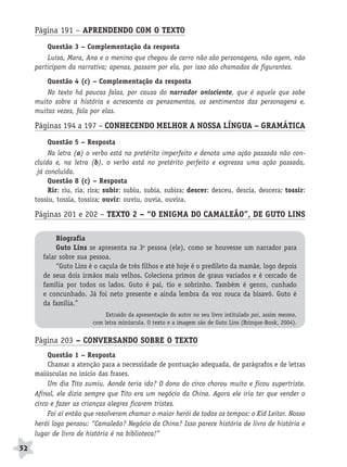 BRAS_MP_PORT_5_MERC.qxd:Layout 1   8/11/08   7:29 PM   Page 52




           Página 191 – APRENDENDO COM O TEXTO
               Questão 3 – Complementação da resposta
               Luísa, Mara, Ana e o menino que chegou de carro não são personagens, não agem, não
           participam da narrativa; apenas, passam por ela, por isso são chamados de figurantes.

               Questão 4 (c) – Complementação da resposta
               No texto há poucas falas, por causa do narrador onisciente, que é aquele que sabe
           muito sobre a história e acrescenta os pensamentos, os sentimentos das personagens e,
           muitas vezes, fala por elas.

           Páginas 194 a 197 – CONHECENDO MELHOR A NOSSA LÍNGUA – GRAMÁTICA
               Questão 5 – Resposta
                Na letra (a) o verbo está no pretérito imperfeito e denota uma ação passada não con-
           cluída e, na letra (b), o verbo está no pretérito perfeito e expressa uma ação passada,
            já concluída.
                Questão 8 (c) – Resposta
                Rir: riu, ria, rira; subir: subiu, subia, subira; descer: desceu, descia, descera; tossir:
           tossiu, tossia, tossira; ouvir: ouviu, ouvia, ouvira.

           Páginas 201 e 202 – TEXTO 2 – “O ENIGMA DO CAMALEÃO”, DE GUTO LINS

                   Biografia
                   Guto Lins se apresenta na 3a pessoa (ele), como se houvesse um narrador para
              falar sobre sua pessoa.
                   “Guto Lins é o caçula de três filhos e até hoje é o predileto da mamãe, logo depois
              de seus dois irmãos mais velhos. Coleciona primos de graus variados e é cercado de
              família por todos os lados. Guto é pai, tio e sobrinho. Também é genro, cunhado
              e concunhado. Já foi neto presente e ainda lembra da voz rouca da bisavó. Guto é
              da família.”
                                    Extraído da apresentação do autor no seu livro intitulado pai, assim mesmo,
                               com letra minúscula. O texto e a imagem são de Guto Lins (Brinque-Book, 2004).


           Página 203 – CONVERSANDO SOBRE O TEXTO
                Questão 1 – Resposta
                Chamar a atenção para a necessidade de pontuação adequada, de parágrafos e de letras
           maiúsculas no início das frases.
                Um dia Tito sumiu. Aonde teria ido? O dono do circo chorou muito e ficou supertriste.
           Afinal, ele dizia sempre que Tito era um negócio da China. Agora ele iria ter que vender o
           circo e fazer as crianças alegres ficarem tristes.
                Foi aí então que resolveram chamar o maior herói de todos os tempos: o Kid Leitor. Nosso
           herói logo pensou: “Camaleão? Negócio da China? Isso parece história de livro de história e
           lugar de livro de história é na biblioteca!”

     52
 