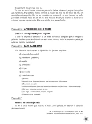 BRAS_MP_PORT_5_MERC.qxd:Layout 1   8/11/08    7:29 PM     Page 53




                  E nosso herói foi correndo para lá.
                  Era uma vez um circo que estava sempre muito cheio e não era só porque tinha palha-
              ços engraçados, trapezistas e muitos animais. O sucesso do circo era por causa do Tito, um
              camaleão muito esquisito. Tito era um camaleão que mudava de cor, mas isso não era nada,
              pois todo camaleão muda de cor, só que Tito mudava de cor pra caramba e fazia vários
              números com seu grande amigo Kiko, um ratinho bem pequenininho.



              Página 205 – APRENDENDO COM O TEXTO

                  Questão 2 – Complementação da resposta
                  O texto “O enigma do camaleão” é um texto não-verbal, composto por de imagens e
              palavras. Também pode ser chamado de texto misto. O texto verbal é composto apenas por
              palavras (escritas ou faladas).

              Página 206 – PARA SABER MAIS

                     1. Encontre no dicionário o significado das palavras seguintes.
                        a) potenciais (potencial)
                        b) predadores (predador)
                        c) acuado
                        d) Artrópodes
                        e) Ovípara
                        f) Imponente
                        g) Proeminente(s)
                           a) Possíveis.
                           b) Animais que se alimentam de outros, que destroem outros violentamente.
                           c) Encurralado, ameaçado.
                           d) Animais invertebrados, com o corpo segmentado e membros articulados, como a aranha e o escorpião.
                           e) Que põe e se reproduz por meio de ovos.
                           f) Que impõe a sua importância, respeito, arrogante.
                           g) Salientes, que se sobressaem.

              Página 207
                  Resposta da carta enigmática
                  Ela foi a única mulher que presidiu o Brasil. Ficou famosa por libertar os escravos.
              (Princesa Isabel)
                                                                       J.A. In: Almanaque de Cultura Popular Brasil, n. 44.
                                                                    São Paulo: Andreato Comunicação e Cultura, nov. 2002.


                                                                                                                                  53
 