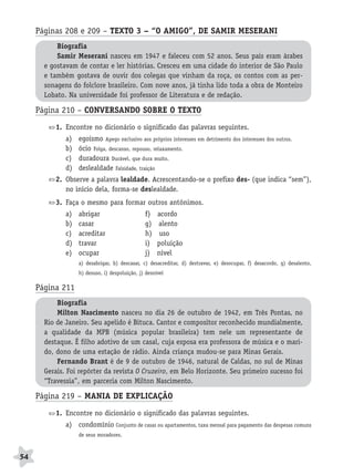 BRAS_MP_PORT_5_MERC.qxd:Layout 1    8/11/08     7:29 PM     Page 54




           Páginas 208 e 209 – TEXTO 3 – “O AMIGO”, DE SAMIR MESERANI
                  Biografia
                  Samir Meserani nasceu em 1947 e faleceu com 52 anos. Seus pais eram árabes
              e gostavam de contar e ler histórias. Cresceu em uma cidade do interior de São Paulo
              e também gostava de ouvir dos colegas que vinham da roça, os contos com as per-
              sonagens do folclore brasileiro. Com nove anos, já tinha lido toda a obra de Monteiro
              Lobato. Na universidade foi professor de Literatura e de redação.

           Página 210 – CONVERSANDO SOBRE O TEXTO
                  1. Encontre no dicionário o significado das palavras seguintes.
                     a)   egoísmo Apego exclusivo aos próprios interesses em detrimento dos interesses dos outros.
                     b)   ócio Folga, descanso, repouso, relaxamento.
                     c)   duradoura Durável, que dura muito.
                     d)   deslealdade Falsidade, traição
                  2. Observe a palavra lealdade. Acrescentando-se o prefixo des- (que indica “sem”),
                     no início dela, forma-se deslealdade.
                  3. Faça o mesmo para formar outros antônimos.
                     a)   abrigar                      f)    acordo
                     b)   casar                        g)    alento
                     c)   acreditar                    h)     uso
                     d)   travar                       i)    poluição
                     e)   ocupar                       j)    nível
                          a) desabrigar, b) descasar, c) desacreditar, d) destravar, e) desocupar, f) desacordo, g) desalento,
                          h) desuso, i) despoluição, j) desnível

           Página 211
                  Biografia
                  Milton Nascimento nasceu no dia 26 de outubro de 1942, em Três Pontas, no
              Rio de Janeiro. Seu apelido é Bituca. Cantor e compositor reconhecido mundialmente,
              a qualidade da MPB (música popular brasileira) tem nele um representante de
              destaque. É filho adotivo de um casal, cuja esposa era professora de música e o mari-
              do, dono de uma estação de rádio. Ainda criança mudou-se para Minas Gerais.
                  Fernando Brant é de 9 de outubro de 1946, natural de Caldas, no sul de Minas
              Gerais. Foi repórter da revista O Cruzeiro, em Belo Horizonte. Seu primeiro sucesso foi
              “Travessia”, em parceria com Milton Nascimento.

           Página 219 – MANIA DE EXPLICAÇÃO
                  1. Encontre no dicionário o significado das palavras seguintes.
                     a) condomínio Conjunto de casas ou apartamentos, taxa mensal para pagamento das despesas comuns
                          de seus moradores.



     54
 