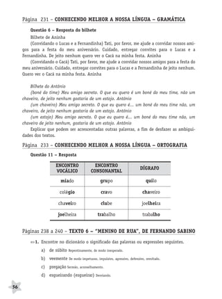 BRAS_MP_PORT_5_MERC.qxd:Layout 1    8/11/08   7:29 PM   Page 56




           Página 231 – CONHECENDO MELHOR A NOSSA LÍNGUA – GRAMÁTICA
               Questão 6 – Resposta do bilhete
               Bilhete de Aninha
               (Convidando o Lucas e a Fernandinha) Tati, por favor, me ajude a convidar nossos ami-
           gos para a festa do meu aniversário. Cuidado, entregar convites para o Lucas e a
           Fernandinha. De jeito nenhum quero ver o Cacá na minha festa. Aninha
               (Convidando o Cacá) Tati, por favor, me ajude a convidar nossos amigos para a festa do
           meu aniversário. Cuidado, entregar convites para o Lucas e a Fernandinha de jeito nenhum.
           Quero ver o Cacá na minha festa. Aninha

               Bilhete do Antônio
               (boné do time) Meu amigo secreto. O que eu quero é um boné do meu time, não um
           chaveiro, de jeito nenhum gostaria de um estojo. Antônio
               (um chaveiro) Meu amigo secreto. O que eu quero é... um boné do meu time não, um
           chaveiro, de jeito nenhum gostaria de um estojo. Antônio
               (um estojo) Meu amigo secreto. O que eu quero é... um boné do meu time não, um
           chaveiro de jeito nenhum, gostaria de um estojo. Antônio
               Explicar que podem ser acrescentadas outras palavras, a fim de desfazer as ambigui-
           dades dos textos.

           Página 233 – CONHECENDO MELHOR A NOSSA LÍNGUA – ORTOGRAFIA
               Questão 11 – Resposta

                             ENCONTRO                 ENCONTRO
                                                                                      DÍGRAFO
                             VOCÁLICO               CONSONANTAL
                                   miado                   grupo                          quilo

                               colégio                     cravo                       chaveiro

                               chaveiro                    clube                       joelheira

                              joelheira                  trabalho                      trabalho


           Páginas 238 a 240 – TEXTO 6 – “MENINO DE RUA”, DE FERNANDO SABINO
                  1. Encontre no dicionário o significado das palavras ou expressões seguintes.
                     a) de súbito     Repentinamente, de modo inesperado.

                     b) veemente      De modo impetuoso, impulsivo, agressivo, defensivo, revoltado.

                     c) pregação Sermão, aconselhamento.
                     d) esgueirando (esgueirar)         Desviando.


     56
 