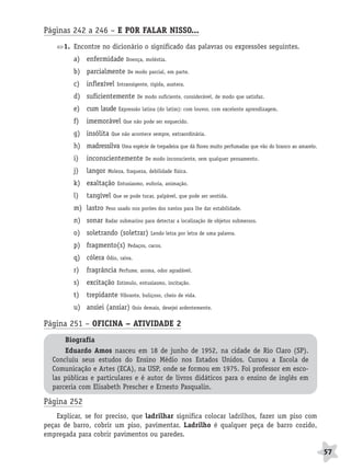 BRAS_MP_PORT_5_MERC.qxd:Layout 1   8/11/08     7:29 PM     Page 57




              Páginas 242 a 246 – E POR FALAR NISSO...
                     1. Encontre no dicionário o significado das palavras ou expressões seguintes.
                        a) enfermidade         Doença, moléstia.

                        b) parcialmente        De modo parcial, em parte.

                        c) inflexível     Intransigente, rígida, austera.

                        d) suficientemente           De modo suficiente, considerável, de modo que satisfaz.

                        e) cum laude Expressão latina (do latim): com louvor, com excelente aprendizagem.
                        f)   imemorável      Que não pode ser esquecido.

                        g) insólita     Que não acontece sempre, extraordinária.

                        h) madressilva Uma espécie de trepadeira que dá flores muito perfumadas que vão do branco ao amarelo.
                        i)   inconscientemente          De modo inconsciente, sem qualquer pensamento.

                        j)   langor   Moleza, fraqueza, debilidade física.

                        k) exaltação      Entusiasmo, euforia, animação.

                        l)   tangível    Que se pode tocar, palpável, que pode ser sentida.

                        m) lastro     Peso usado nos porões dos navios para lhe dar estabilidade.

                        n) sonar     Radar submarino para detectar a localização de objetos submersos.

                        o) soletrando (soletrar)          Lendo letra por letra de uma palavra.

                        p) fragmento(s)        Pedaços, cacos.

                        q) cólera     Ódio, raiva.

                        r)   fragrância    Perfume, aroma, odor agradável.

                        s)   excitação    Estímulo, entusiasmo, incitação.

                        t)   trepidante     Vibrante, buliçoso, cheio de vida.

                        u) ansiei (ansiar)       Quis demais, desejei ardentemente.


              Página 251 – OFICINA – ATIVIDADE 2
                     Biografia
                     Eduardo Amos nasceu em 18 de junho de 1952, na cidade de Rio Claro (SP).
                 Concluiu seus estudos do Ensino Médio nos Estados Unidos. Cursou a Escola de
                 Comunicação e Artes (ECA), na USP, onde se formou em 1975. Foi professor em esco-
                 las públicas e particulares e é autor de livros didáticos para o ensino de inglês em
                 parceria com Elisabeth Prescher e Ernesto Pasqualin.

              Página 252
                  Explicar, se for preciso, que ladrilhar significa colocar ladrilhos, fazer um piso com
              peças de barro, cobrir um piso, pavimentar. Ladrilho é qualquer peça de barro cozido,
              empregada para cobrir pavimentos ou paredes.

                                                                                                                                57
 