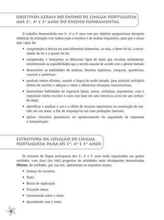 BRAS_MP_PORT_5_MERC.qxd:Layout 1   8/11/08   7:28 PM   Page 6




           OBJETIVOS GERAIS DO ENSINO DE LÍNGUA PORTUGUESA
           noS 3o, 4o e 5o anos DO ENSINO FUNDAMENTAL

                O trabalho desenvolvido nos 3o, 4o e 5o anos tem por objetivo proporcionar situações
           didáticas de interação com textos orais e escritos e de análise linguística, para que o aluno
           seja capaz de:
               • compreender a leitura em suas diferentes dimensões, ou seja, o dever de ler, a neces-
                 sidade de ler e o prazer de ler;
               • compreender e interpretar os diferentes tipos de texto que circulam socialmente,
                 reconhecendo as especificidades que a escrita assume de acordo com o gênero textual;
               • desenvolver as habilidades de analisar, levantar hipóteses, comparar, questionar,
                 concluir e sintetizar;
               • produzir textos eficazes, usando a língua de modo variado, para produzir múltiplos
                 efeitos de sentido e adequar o texto a diferentes situações comunicativas;
               • desenvolver habilidades de organizar ideias, narrar, sintetizar, argumentar, criar e
                 reproduzir textos escritos e orais com base em uma estrutura e/ou em um conteú-
                 do dado;
               • identificar e analisar o uso e o efeito de recursos expressivos na construção de sen-
                 tido em um texto, a fim de empregá-los em suas produções textuais;
               • aplicar conceitos gramaticais no aprimoramento da capacidade de expressão
                 e interpretação.




           ESTRUTURA DA COLEÇÃO DE LÍNGUA
           PORTUGUESA PARA OS 3O, 4O E 5O ANOS


               Os volumes de língua portuguesa dos 3o, 4o e 5o anos estão organizados em quatro
           unidades, com duas (ou três) propostas de atividades mais abrangentes denominadas
           Oficina. As unidades, por sua vez, apresentam as seguintes seções.
               • Começo de conversa
               • Texto
               • Mania de explicação
               • Trocando ideias
               • Conversando sobre o texto
               • Aprendendo com o texto

      6
 