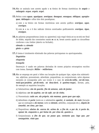 BRAS_MP_PORT_5_MERC.qxd:Layout 1   8/11/08   7:29 PM   Page 61




              14. Não se assinala com acento agudo o u tônico de formas rizotônicas de arguir e
                  redarguir: arguo, arguis, argui.

              15. Verbos como aguar, apaziguar, averiguar, desaguar, enxaguar, obliquar, apropin-
                  quar, delinquir e afins têm dois paradigmas:
                  a) com o u tônico em formas rizotônicas sem acento gráfico: averiguo, ague,
                     averigue.
                  b) com o a ou o i dos radicais tônicos acentuados graficamente: averíguo, águe,
                     enxáguo.

              16. As palavras proparoxítonas (reais ou aparentes) cuja vogal tônica e ou o está em final
                  de sílaba, seguida das consoantes nasais m ou n, levam acento agudo ou circunflexo
                  conforme o seu timbre (aberto ou fechado).
                  cômodo ou cómodo
                  gênio ou génio

              17. O trema é totalmente eliminado das palavras portuguesas ou aportuguesadas.
                  linguística
                  cinquenta
                  tranquilo
                  OBSERVAÇÃO: é usado em palavras derivadas de nomes próprios estrangeiros escritos
                  com trema. Exemplo: Müller – mülleriano.

              18. Não se emprega em geral o hífen nas locuções de qualquer tipo, sejam elas substanti-
                  vas, adjetivas, pronominais, adverbiais, prepositivas, ou conjuncionais, salvo algumas
                  exceções já consagradas pelo uso (como é o caso de arco-da-velha, cor-de-rosa,
                  mais-que-perfeito, pé-de-meia, ao deus-dará, à queima-roupa). Sirvam, pois,
                  de exemplo as seguintes locuções.
                  a) Substantivas: cão de guarda, fim de semana, sala de jantar.
                  b) Adjetivas: cor de açafrão, cor de café, cor de vinho.
                  c) Pronominais: cada um, ele próprio, nós mesmos, quem quer que seja.
                  d) Adverbiais: à parte (note-se o substantivo aparte), à vontade, de mais (locução
                     que se contrapõe a de menos; note-se demais, advérbio, conjunção etc.), depois de
                     amanhã, em cima, por isso.
                  e) Prepositivas: abaixo de, acerca de, acima de, a fim de, a par de, à parte de,
                     apesar de, enquanto a, por baixo de, por cima de, quanto a.
                  f) Conjuncionais: a fim de que, ao passo que, contanto que, logo que, por
                     conseguinte, visto que.



                                                                                                           61
 