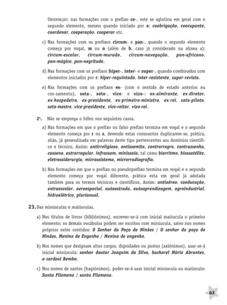 BRAS_MP_PORT_5_MERC.qxd:Layout 1   8/11/08   7:29 PM   Page 63




                          OBSERVAÇÃO: nas formações com o prefixo co-, este se aglutina em geral com o
                          segundo elemento, mesmo quando iniciado por o: coobrigação, coocupante,
                          coordenar, cooperação, cooperar etc.

                        c) Nas formações com os prefixos circum- e pan-, quando o segundo elemento
                           começa por vogal, m ou n (além de h, caso já considerado na alínea a):
                           circum-escolar,   circum-murado,     circum-navegação,    pan-africano,
                           pan-mágico, pan-negritude.

                        d) Nas formações com os prefixos hiper-, inter- e super-, quando combinados com
                           elementos iniciados por r: hiper-requintado, inter-resistente, super-revista.

                        e) Nas formações com os prefixos ex- (com o sentido de estado anterior ou
                           ces-samento), sota-, soto-, vice- e vizo-: ex-almirante, ex-diretor,
                           ex-hospedeira, ex-presidente, ex-primeiro-ministro, ex-rei, soto-piloto,
                           soto-mestre, vice-presidente, vice-reitor, vizo-rei.

                  2o.     Não se emprega o hífen nos seguintes casos.
                        a) Nas formações em que o prefixo ou falso prefixo termina em vogal e o segundo
                           elemento começa por r ou s, devendo estas consoantes duplicarem-se, prática,
                           aliás, já generalizada em palavras deste tipo pertencentes aos domínios científi-
                           co e técnico. Assim: antirreligioso, antissemita, contrarregra, contrassenha,
                           cosseno, extrarregular, infrassom, minissaia, tal como biorritmo, biossatélite,
                           eletrossiderurgia, microssistema, microrradiografia.

                        b) Nas formações em que o prefixo ou pseudoprefixo termina em vogal e o segundo
                           elemento começa por vogal diferente, prática esta em geral já adotada
                           também para os termos técnicos e científicos. Assim: antiaéreo, coeducação,
                           extraescolar, aeroespacial, autoestrada, autoaprendizagem, agroindustrial,
                           hidroelétrico, plurianual.

              23. Das minúsculas e maiúsculas.
                  a) Nos títulos de livros (bibliônimos), escrever-se-á com inicial maiúscula o primeiro
                     elemento; os demais vocábulos podem ser escritos com minúscula, salvo nos nomes
                     próprios neles contidos: O Senhor do Paço de Ninães / O senhor do paço de
                     Ninães, Menino de Engenho / Menino de engenho.

                  b) Nos nomes que designam altos cargos, dignidades ou postos (axiônimos), usar-se-á
                     inicial minúscula: senhor doutor Joaquim da Silva, bacharel Mário Abrantes,
                     o cardeal Bembo.

                  c) Nos nomes de santos (hagiônimos), poder-se-á usar inicial minúscula ou maiúscula:
                     Santa Filomena / santa Filomena.


                                                                                                               63
 