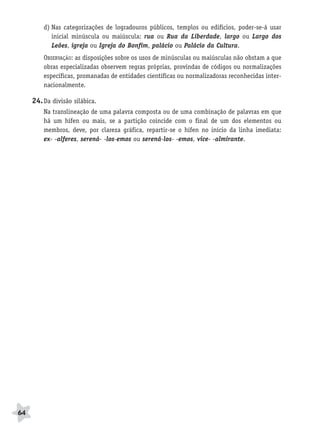 BRAS_MP_PORT_5_MERC.qxd:Layout 1   8/11/08   7:29 PM   Page 64




               d) Nas categorizações de logradouros públicos, templos ou edifícios, poder-se-á usar
                  inicial minúscula ou maiúscula: rua ou Rua da Liberdade, largo ou Largo dos
                  Leões, igreja ou Igreja do Bonfim, palácio ou Palácio da Cultura.
               OBSERVAÇÃO: as disposições sobre os usos de minúsculas ou maiúsculas não obstam a que
               obras especializadas observem regras próprias, provindas de códigos ou normalizações
               específicas, promanadas de entidades científicas ou normalizadoras reconhecidas inter-
               nacionalmente.

           24. Da divisão silábica.
               Na translineação de uma palavra composta ou de uma combinação de palavras em que
               há um hífen ou mais, se a partição coincide com o final de um dos elementos ou
               membros, deve, por clareza gráfica, repartir-se o hífen no início da linha imediata:
               ex- -alferes, serená- -los-emos ou serená-los- -emos, vice- -almirante.




     64
 