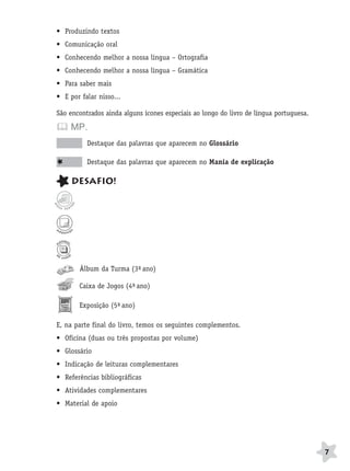 BRAS_MP_PORT_5_MERC.qxd:Layout 1   8/11/08   7:28 PM   Page 7




                  • Produzindo textos
                  • Comunicação oral
                  • Conhecendo melhor a nossa língua – Ortografia
                  • Conhecendo melhor a nossa língua – Gramática
                  • Para saber mais
                  • E por falar nisso...

                  São encontrados ainda alguns ícones especiais ao longo do livro de língua portuguesa.

                       MP.
                             Destaque das palavras que aparecem no Glossário

                             Destaque das palavras que aparecem no Mania de explicação

                       DESAFIO!




                          Álbum da Turma (3º ano)
                                           -

                          Caixa de Jogos (4º ano)
                                           -

                          Exposição (5º ano)
                                      -

                  E, na parte final do livro, temos os seguintes complementos.
                  • Oficina (duas ou três propostas por volume)
                  • Glossário
                  • Indicação de leituras complementares
                  • Referências bibliográficas
                  • Atividades complementares
                  • Material de apoio




                                                                                                          7
 