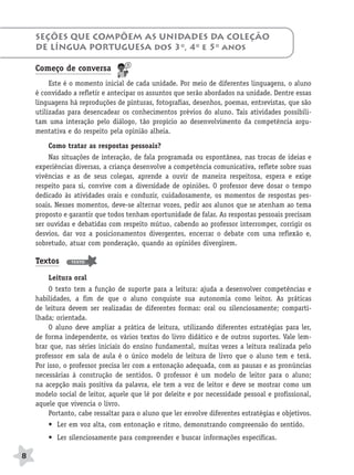 BRAS_MP_PORT_5_MERC.qxd:Layout 1   8/11/08   7:28 PM   Page 8




           SEÇÕES QUE COMPÕEM AS UNIDADES DA COLEÇÃO
           DE LÍNGUA PORTUGUESA doS 3o, 4o e 5o anos

           Começo de conversa
                Este é o momento inicial de cada unidade. Por meio de diferentes linguagens, o aluno
           é convidado a refletir e antecipar os assuntos que serão abordados na unidade. Dentre essas
           linguagens há reproduções de pinturas, fotografias, desenhos, poemas, entrevistas, que são
           utilizadas para desencadear os conhecimentos prévios do aluno. Tais atividades possibili-
           tam uma interação pelo diálogo, tão propício ao desenvolvimento da competência argu-
           mentativa e do respeito pela opinião alheia.

               Como tratar as respostas pessoais?
                Nas situações de interação, de fala programada ou espontânea, nas trocas de ideias e
           experiências diversas, a criança desenvolve a competência comunicativa, reflete sobre suas
           vivências e as de seus colegas, aprende a ouvir de maneira respeitosa, espera e exige
           respeito para si, convive com a diversidade de opiniões. O professor deve dosar o tempo
           dedicado às atividades orais e conduzir, cuidadosamente, os momentos de respostas pes-
           soais. Nesses momentos, deve-se alternar vozes, pedir aos alunos que se atenham ao tema
           proposto e garantir que todos tenham oportunidade de falar. As respostas pessoais precisam
           ser ouvidas e debatidas com respeito mútuo, cabendo ao professor interromper, corrigir os
           desvios, dar voz a posicionamentos divergentes, encerrar o debate com uma reflexão e,
           sobretudo, atuar com ponderação, quando as opiniões divergirem.

           Textos      TEXTO



               Leitura oral
                O texto tem a função de suporte para a leitura: ajuda a desenvolver competências e
           habilidades, a fim de que o aluno conquiste sua autonomia como leitor. As práticas
           de leitura devem ser realizadas de diferentes formas: oral ou silenciosamente; comparti-
           lhada; orientada.
                O aluno deve ampliar a prática de leitura, utilizando diferentes estratégias para ler,
           de forma independente, os vários textos do livro didático e de outros suportes. Vale lem-
           brar que, nas séries iniciais do ensino fundamental, muitas vezes a leitura realizada pelo
           professor em sala de aula é o único modelo de leitura de livro que o aluno tem e terá.
           Por isso, o professor precisa ler com a entonação adequada, com as pausas e as pronúncias
           necessárias à construção de sentidos. O professor é um modelo de leitor para o aluno;
           na acepção mais positiva da palavra, ele tem a voz de leitor e deve se mostrar como um
           modelo social de leitor, aquele que lê por deleite e por necessidade pessoal e profissional,
           aquele que vivencia o livro.
                Portanto, cabe ressaltar para o aluno que ler envolve diferentes estratégias e objetivos.
               • Ler em voz alta, com entonação e ritmo, demonstrando compreensão do sentido.
               • Ler silenciosamente para compreender e buscar informações específicas.

      8
 