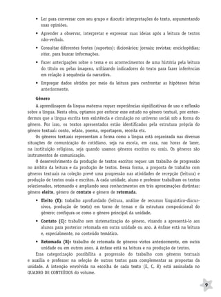 BRAS_MP_PORT_5_MERC.qxd:Layout 1   8/11/08   7:28 PM   Page 9




                  • Ler para conversar com seu grupo e discutir interpretações do texto, argumentando
                    suas opiniões.
                  • Aprender a observar, interpretar e expressar suas ideias após a leitura de textos
                    não-verbais.
                  • Consultar diferentes fontes (suportes): dicionários; jornais; revistas; enciclopédias;
                    sites, para buscar informações.
                  • Fazer antecipações sobre o tema e os acontecimentos de uma história pela leitura
                    do título ou pelas imagens, utilizando indicadores do texto para fazer inferências
                    em relação à sequência da narrativa.
                  • Empregar dados obtidos por meio da leitura para confrontar as hipóteses feitas
                    anteriormente.

                  Gênero
                   A aprendizagem da língua materna requer experiências significativas de uso e reflexão
              sobre a língua. Nesta obra, optamos por enfocar esse estudo no gênero textual, por enten-
              dermos que a língua escrita tem existência e circulação no universo social sob a forma do
              gênero. Por isso, os textos apresentados estão identificados pela estrutura própria do
              gênero textual: conto, relato, poema, reportagem, receita etc.
                   Os gêneros textuais representam a forma como a língua está organizada nas diversas
              situações de comunicação do cotidiano, seja na escola, em casa, nas horas de lazer,
              na instituição religiosa, seja quando usamos gêneros escritos ou orais. Os gêneros são
              instrumentos de comunicação.
                   O desenvolvimento da produção de textos escritos requer um trabalho de progressão
              no âmbito da leitura e da produção de textos. Dessa forma, a proposta de trabalho com
              gêneros textuais na coleção prevê uma progressão nas atividades de recepção (leitura) e
              produção de textos orais e escritos. A cada unidade, aluno e professor trabalham os textos
              selecionados, retomando e ampliando seus conhecimentos em três aproximações distintas:
              gênero eleito, gênero de contato e gênero de retomada.
                  • Eleito (E): trabalho aprofundado (leitura, análise de recursos linguístico-discur-
                    sivos, produção de texto) em torno de temas e da estrutura composicional do
                    gênero; configura-se como o gênero principal da unidade.
                  • Contato (C): trabalho sem sistematização do gênero, visando a apresentá-lo aos
                    alunos para posterior retomada em outra unidade ou ano. A ênfase está na leitura
                    e, especialmente, no conteúdo temático.
                  • Retomada (R): trabalho de retomada de gêneros vistos anteriormente, em outra
                     unidade ou em outros anos. A ênfase está na leitura e na produção de textos.
                  Essa categorização possibilita a progressão do trabalho com gêneros textuais
              e auxilia o professor na seleção de outros textos para complementar as propostas da
              unidade. A intenção envolvida na escolha de cada texto (E, C, R) está assinalada no
              QUADRO DE CONTEÚDOS do volume.

                                                                                                             9
 