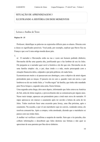 GABARITO              Caderno do Aluno     Língua Portuguesa – 5ª série/6º ano – Volume 1



     SITUAÇÃO DE APRENDIZAGEM 3

     ILUSTRANDO A HISTÓRIA EM DOIS MOMENTOS




Páginas 18 - 25



     Professor, identifique as palavras ou expressões difíceis para os alunos. Discuta com
a classe os significados possíveis. Você pode, por exemplo, explicar que Havre fica na
França e que soul é uma antiga moeda desse país.

1.
     a) O narrador e Davranche estão na rua e veem um homem pedindo dinheiro;
     Davranche dá-lhe uma quantia alta, justificando que o faz lembrar de seu tio Jules.
     Ele pergunta se o narrador quer ouvir a história e ele diz que sim. Davranche era de
     uma família simples: ele, o pai, duas irmãs e a mãe, muito preocupada com a
     situação financeira deles, culpando o pai pela pobreza; ele nada fazia.
     Economizavam muito e só passeavam aos domingos, com o objetivo de atrair algum
     pretendente para as moças. O passeio era no cais e, quando viam um navio, o pai
     lembrava-se de seu irmão Jules, a “ovelha negra” da família, que tinha sido mandado
     para Nova Iorque e, segundo uma carta, fizera fortuna.
     Uma segunda carta chega, dois anos depois, informando que Jules estava na América
     do Sul, atrás de ótimo negócio, e provavelmente não se comunicaria por alguns anos.
     Nesse meio tempo, apareceu um pretendente para a irmã mais nova do narrador. O
     rapaz apressa-se em marcar o casamento após ter ouvido a leitura da carta de tio
     Jules. Todos resolvem fazer uma excursão para Jersey, uma ilha próxima, após o
     casamento. Na ocasião, o pai vê um marinheiro sujo no convés, vendendo ostras; ele
     resolveu consumi-las. Após a compra, volta atordoado, dizendo que o marinheiro se
     parece com seu irmão Jules.
     A mulher vai verificar e confirma a suspeita do marido. Sem que o tio perceba, eles
     colhem informações e descobrem que Jules destruiu sua fortuna e não quer se
     aproximar de seus parentes por lhes dever dinheiro.

                                                                                                 10
 