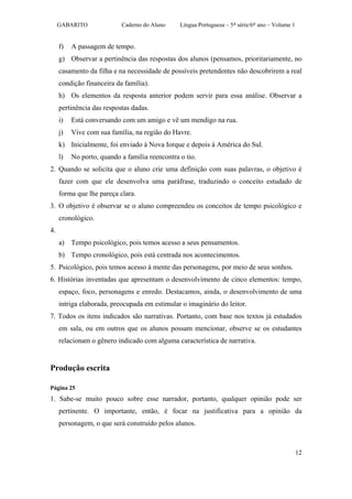 GABARITO              Caderno do Aluno     Língua Portuguesa – 5ª série/6º ano – Volume 1


     f)   A passagem de tempo.
     g) Observar a pertinência das respostas dos alunos (pensamos, prioritariamente, no
     casamento da filha e na necessidade de possíveis pretendentes não descobrirem a real
     condição financeira da família).
     h) Os elementos da resposta anterior podem servir para essa análise. Observar a
     pertinência das respostas dadas.
     i)   Está conversando com um amigo e vê um mendigo na rua.
     j)   Vive com sua família, na região do Havre.
     k) Inicialmente, foi enviado à Nova Iorque e depois à América do Sul.
     l)   No porto, quando a família reencontra o tio.
2. Quando se solicita que o aluno crie uma definição com suas palavras, o objetivo é
     fazer com que ele desenvolva uma paráfrase, traduzindo o conceito estudado de
     forma que lhe pareça clara.
3. O objetivo é observar se o aluno compreendeu os conceitos de tempo psicológico e
     cronológico.
4.
     a) Tempo psicológico, pois temos acesso a seus pensamentos.
     b) Tempo cronológico, pois está centrada nos acontecimentos.
5. Psicológico, pois temos acesso à mente das personagens, por meio de seus sonhos.
6. Histórias inventadas que apresentam o desenvolvimento de cinco elementos: tempo,
     espaço, foco, personagens e enredo. Destacamos, ainda, o desenvolvimento de uma
     intriga elaborada, preocupada em estimular o imaginário do leitor.
7. Todos os itens indicados são narrativas. Portanto, com base nos textos já estudados
     em sala, ou em outros que os alunos possam mencionar, observe se os estudantes
     relacionam o gênero indicado com alguma característica de narrativa.


Produção escrita

Página 25
1. Sabe-se muito pouco sobre esse narrador, portanto, qualquer opinião pode ser
     pertinente. O importante, então, é focar na justificativa para a opinião da
     personagem, o que será construído pelos alunos.



                                                                                                 12
 