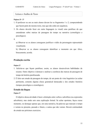 GABARITO               Caderno do Aluno   Língua Portuguesa – 5ª série/6º ano – Volume 1




Páginas 25 - 27
1. O professor ou um ou mais alunos devem ler os fragmentos 1 e 2, compreendendo
     que fazem parte do mesmo texto, mas que não estão em sequência.
3. Os alunos deverão fazer em outra linguagem (a visual) uma paráfrase do que
     entenderam sobre marcas de passagem do tempo na narrativa (cronológico e
     psicológico).
4.
     a) Observar se os alunos conseguem justificar o tédio da personagem representado
     visualmente.
     b) Observar se os alunos conseguem identificar o momento em que Alice,
     bruscamente, acorda.


Produção escrita

Página 27
1. Solicita-se que façam paráfrase; assim, os alunos desenvolvem habilidades de
     resumo. Outro objetivo é destacar e analisar a coerência das marcas de passagem de
     tempo da história parafraseada.
2. É feito um estudo da passagem do tempo, de um ponto de vista linguístico (se achar
     pertinente, comente alguma classe gramatical destacada) e dos estudos literários
     (tempos psicológico e cronológico).

Estudo da língua
Página 27

     O objetivo dessa atividade é fazer a distinção entre verbos e advérbios (ou expressões
adverbiais), mas ainda sem uma explicação formal. Se achar oportuno, faça-a nesse
momento, ou destaque apenas que, em uma narrativa, há palavras que marcam o tempo
e variam no presente, passado e futuro, e outras que não variam. Haverá continuidade
do estudo nos próximos exercícios.




                                                                                                13
 