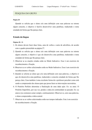 GABARITO              Caderno do Aluno     Língua Portuguesa – 5ª série/6º ano – Volume 1




Página 28

   Quando se solicita que o aluno crie uma definição com suas palavras ou retome
algum conceito, o objetivo é fazê-lo desenvolver uma paráfrase, traduzindo o tema
estudado de forma que lhe pareça clara.


Estudo da língua

Páginas 28 - 31
1. Os alunos devem fazer duas listas, uma de verbos e outra de advérbios, de acordo
   com o quadro preenchido na página 27.
2. Quando se solicita que o aluno crie uma definição com suas palavras ou retome
   algum conceito, o objetivo é que ele desenvolva uma paráfrase, traduzindo o tema
   estudado de forma que lhe pareça clara.
3. Observar se as orações criadas estão no Modo Indicativo. Esse é um exercício de
   reconhecimento e fixação.
4. Observar se os verbos selecionados estão no Modo Indicativo. Esse é um exercício de
   reconhecimento e fixação.
5. Quando se solicita ao aluno que crie uma definição com suas palavras, o objetivo é
   que ele desenvolva uma paráfrase, traduzindo o conceito estudado de forma que lhe
   pareça claro. Essa também é uma excelente forma de o professor perceber como está
   sendo a compreensão dos alunos para que possa fazer as intervenções necessárias.
6. O Pretérito Perfeito determina a finalização de uma dada ação. Ex: eu amei. O
   Pretérito Imperfeito, por sua vez, produz a ideia de continuidade no passado. Ex: eu
   amava (eu costumava amar sempre, continuamente). Observar se, com suas palavras,
   o aluno compreendeu a ideia central.
7. Observar se os verbos selecionados estão nos tempos indicados. Este é um exercício
   de reconhecimento e fixação.




                                                                                              14
 