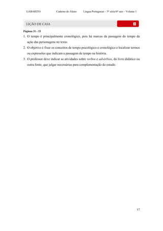 GABARITO              Caderno do Aluno     Língua Portuguesa – 5ª série/6º ano – Volume 1




Páginas 31 - 33
1. O tempo é principalmente cronológico, pois há marcas da passagem do tempo da
   ação das personagens no texto.
2. O objetivo é fixar os conceitos de tempo psicológico e cronológico e localizar termos
   ou expressões que indicam a passagem de tempo na história.
3. O professor deve indicar as atividades sobre verbos e advérbios, do livro didático ou
   outra fonte, que julgar necessárias para complementação do estudo.




                                                                                              17
 