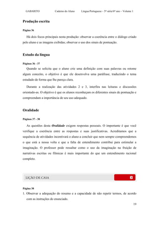 GABARITO              Caderno do Aluno     Língua Portuguesa – 5ª série/6º ano – Volume 1


Produção escrita

Página 36

   Há dois focos principais nesta produção: observar a coerência entre o diálogo criado
pelo aluno e as imagens exibidas; observar o uso dos sinais de pontuação.


Estudo da língua

Páginas 36 - 37
   Quando se solicita que o aluno crie uma definição com suas palavras ou retome
algum conceito, o objetivo é que ele desenvolva uma paráfrase, traduzindo o tema
estudado de forma que lhe pareça clara.

   Durante a realização das atividades 2 e 3, interfira nas leituras e discussões
orientado-as. O objetivo é que os alunos reconheçam os diferentes sinais de pontuação e
compreendam a importância de seu uso adequado.


Oralidade

Páginas 37 - 38

   As questões desta Oralidade exigem respostas pessoais. O importante é que você
verifique a coerência entre as respostas e suas justificativas. Acreditamos que a
sequência de atividades incentivará o aluno a concluir que nem sempre compreendemos
o que está a nossa volta e que a falta de entendimento contribui para estimular a
imaginação. O professor pode ressaltar como o uso da imaginação na fruição de
narrativas escritas ou fílmicas é mais importante do que um entendimento racional
completo.




Página 38
1. Observar a adequação do resumo e a capacidade de não repetir termos, de acordo
   com as instruções do enunciado.
                                                                                              19
 