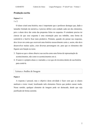GABARITO               Caderno do Aluno     Língua Portuguesa – 5ª série/6º ano – Volume 1


Produção escrita

Páginas 5 - 6
1 e 2.

   O aluno criará uma história, mas é importante que o professor destaque que, dado o
tamanho limitado da narrativa, é preciso definir com cuidado cada um dos elementos,
pois o aluno deve dar conta das propostas feitas no esquema. O estudante precisa ter
clareza de que esse esquema é uma orientação para seu trabalho, uma forma de
controlá-lo e fazê-lo ficar mais produtivo. Portanto, quando ele pensar nas respostas,
deve levar em conta que escreverá uma história razoavelmente curta e, assim, não deve
desenvolver muitas ações, criar diversas personagens etc. para que os elementos não
fiquem sem função no texto.

3. Espera-se que o aluno observe sua escrita como uma forma de representação de
   acontecimentos, não como os acontecimentos em si.
4. O autor é o próprio aluno e o narrador, a voz que ele inventou dentro de sua história
   para contá-la.




Página 6

   A resposta é pessoal, mas o objetivo desta atividade é fazer com que os alunos
analisem o texto visual, localizando nele elementos físicos que podem causar medo.
Nesse sentido, qualquer elemento da imagem pode ser destacado, desde que seja
justificado de forma coerente.




                                                                                               2
 