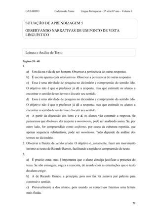 GABARITO                Caderno do Aluno   Língua Portuguesa – 5ª série/6º ano – Volume 1



     SITUAÇÃO DE APRENDIZAGEM 5

     OBSERVANDO NARRATIVAS DE UM PONTO DE VISTA
     LINGUÍSTICO




Páginas 39 - 40
1.
     a) Um dia na vida de um homem. Observar a pertinência de outras respostas.
     b) É escrito apenas com substantivos. Observar a pertinência de outras respostas.
     c) Essa é uma atividade de pesquisa no dicionário e compreensão do sentido lido.
     O objetivo não é que o professor já dê a resposta, mas que estimule os alunos a
     encontrar o sentido de um termo e discutir seu sentido.
     d) Essa é uma atividade de pesquisa no dicionário e compreensão do sentido lido.
     O objetivo não é que o professor já dê a resposta, mas que estimule os alunos a
     encontrar o sentido de um termo e discutir seu sentido.
     e) A partir da discussão dos itens c e d, os alunos vão construir a resposta. Se
     pensarmos que dinâmico diz respeito a movimento, pode ser analisado assim. Se, por
     outro lado, for compreendido como uniforme, por causa da estrutura repetida, que
     apenas sequencia substantivos, pode ser monótono. Tudo depende da análise dos
     termos no dicionário.
2. Observar a fluidez da versão criada. O objetivo é, justamente, fazer um movimento
     inverso ao texto de Ricardo Ramos, facilitando a rapidez e compreensão do texto.
3.
     a) É preciso estar, mas é importante que o aluno consiga justificar a presença do
     tema. Se não conseguir, sugira a reescrita, de acordo com as orientações que o texto
     do aluno exigir.
     b) A de Ricardo Ramos, a princípio, pois nos faz ler palavra por palavra para
     construir o sentido.
     c) Provavelmente a dos alunos, pois usando os conectivos fazemos uma leitura
     mais fluida.


                                                                                                 21
 