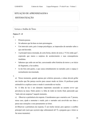 GABARITO                Caderno do Aluno   Língua Portuguesa – 5ª série/6º ano – Volume 1



     SITUAÇÃO DE APRENDIZAGEM 6

     SISTEMATIZAÇÃO




Páginas 47 - 49
2.
     •    Primeira pessoa.
     •    Só sabemos que há duas ou mais personagens.
     •    Um intervalo curto, pois é tempo psicológico, as impressões do narrador sobre o
          que está havendo.
     •    A principal marca retomada, de certa forma, dentro do texto, é “E foi então que”,
          expressão que marca a surpresa do acontecimento e suas consequências
          imediatas.
     •    Sabemos que estão em um bar, conversando sobre histórias de terror e, no início
          do fragmento, a luz acabou.
     •    Lá de fora está quieto, o que causa estranhamento no narrador, pois o espaço é
          normalmente movimentado.

3.
     a) Nesse momento, guiado apenas por critérios pessoais, o aluno deverá grifar
     um trecho que lhe pareça escrito para causar medo no leitor. O professor pode
     estimulá-lo a explicar como o medo é construído no trecho.
     b) A falta de luz é um elemento importante associado ao assunto terror que
     prevalecia na mesa. Outro ponto é a falta de ruído no trecho final, parecendo que
     “tudo está em suspenso” naquele momento.
     c)   Observar a pertinência da resposta. Consideramos que a narrativa em 1ª pessoa,
     nesse caso, ajuda a aumentar o medo, pois o narrador está envolvido nos fatos e
     passa suas sensações e seus pensamentos ao leitor.
     d) Observar a pertinência da resposta. É um trecho inicial, pois aparece o conflito
     principal nele (será que ocorrerá algo sobrenatural ali? É a pergunta que o leitor se
     faz nesse momento).

                                                                                                 26
 