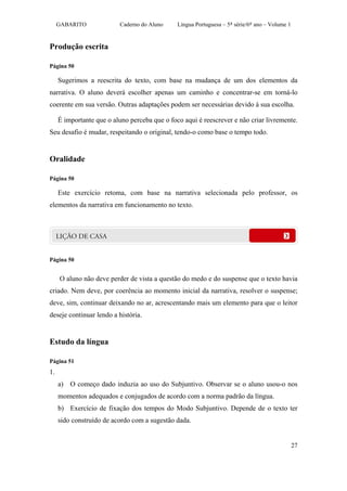GABARITO             Caderno do Aluno     Língua Portuguesa – 5ª série/6º ano – Volume 1


Produção escrita

Página 50

     Sugerimos a reescrita do texto, com base na mudança de um dos elementos da
narrativa. O aluno deverá escolher apenas um caminho e concentrar-se em torná-lo
coerente em sua versão. Outras adaptações podem ser necessárias devido à sua escolha.

     É importante que o aluno perceba que o foco aqui é reescrever e não criar livremente.
Seu desafio é mudar, respeitando o original, tendo-o como base o tempo todo.


Oralidade

Página 50

     Este exercício retoma, com base na narrativa selecionada pelo professor, os
elementos da narrativa em funcionamento no texto.




Página 50


     O aluno não deve perder de vista a questão do medo e do suspense que o texto havia
criado. Nem deve, por coerência ao momento inicial da narrativa, resolver o suspense;
deve, sim, continuar deixando no ar, acrescentando mais um elemento para que o leitor
deseje continuar lendo a história.


Estudo da língua

Página 51
1.
     a) O começo dado induzia ao uso do Subjuntivo. Observar se o aluno usou-o nos
     momentos adequados e conjugados de acordo com a norma padrão da língua.
     b) Exercício de fixação dos tempos do Modo Subjuntivo. Depende de o texto ter
     sido construído de acordo com a sugestão dada.


                                                                                                27
 